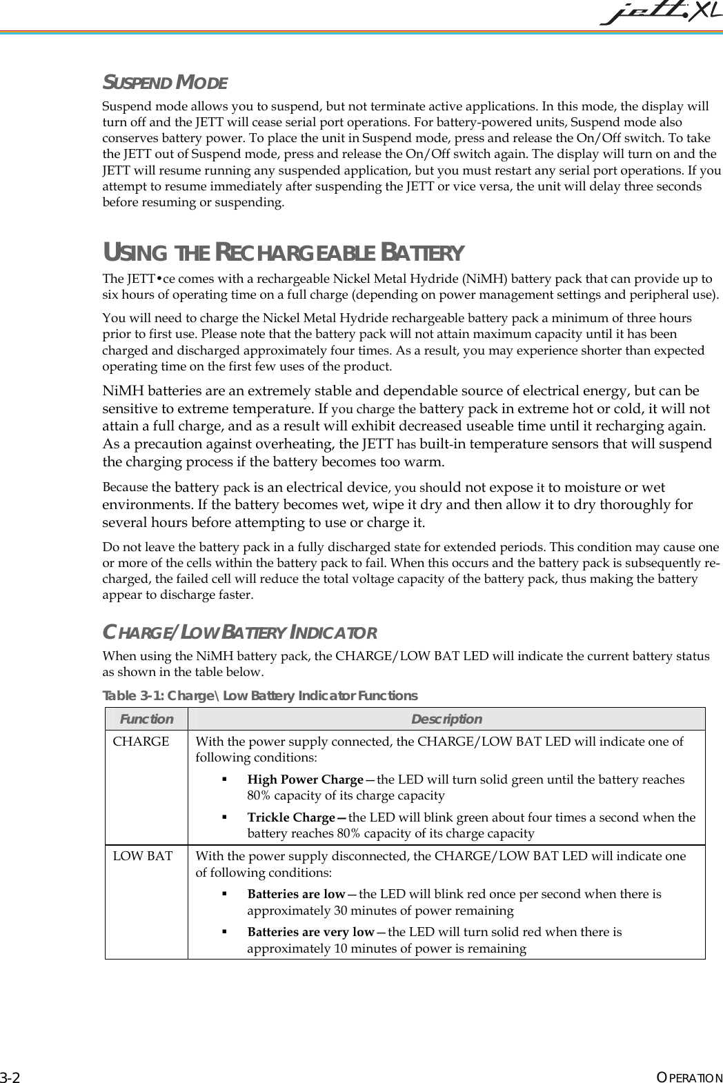  OPERATION 3-2 SUSPEND MODE Suspend mode allows you to suspend, but not terminate active applications. In this mode, the display will turn off and the JETT will cease serial port operations. For battery-powered units, Suspend mode also conserves battery power. To place the unit in Suspend mode, press and release the On/Off switch. To take the JETT out of Suspend mode, press and release the On/Off switch again. The display will turn on and the JETT will resume running any suspended application, but you must restart any serial port operations. If you attempt to resume immediately after suspending the JETT or vice versa, the unit will delay three seconds before resuming or suspending. USING THE RECHARGEABLE BATTERY The JETT&bull;ce comes with a rechargeable Nickel Metal Hydride (NiMH) battery pack that can provide up to six hours of operating time on a full charge (depending on power management settings and peripheral use).  You will need to charge the Nickel Metal Hydride rechargeable battery pack a minimum of three hours prior to first use. Please note that the battery pack will not attain maximum capacity until it has been charged and discharged approximately four times. As a result, you may experience shorter than expected operating time on the first few uses of the product. NiMH batteries are an extremely stable and dependable source of electrical energy, but can be sensitive to extreme temperature. If you charge the battery pack in extreme hot or cold, it will not attain a full charge, and as a result will exhibit decreased useable time until it recharging again. As a precaution against overheating, the JETT has built-in temperature sensors that will suspend the charging process if the battery becomes too warm.  Because the battery pack is an electrical device, you should not expose it to moisture or wet environments. If the battery becomes wet, wipe it dry and then allow it to dry thoroughly for several hours before attempting to use or charge it.  Do not leave the battery pack in a fully discharged state for extended periods. This condition may cause one or more of the cells within the battery pack to fail. When this occurs and the battery pack is subsequently re-charged, the failed cell will reduce the total voltage capacity of the battery pack, thus making the battery appear to discharge faster. CHARGE/LOW BATTERY INDICATOR When using the NiMH battery pack, the CHARGE/LOW BAT LED will indicate the current battery status as shown in the table below. Table 3-1: Charge\Low Battery Indicator Functions Function  Description CHARGE  With the power supply connected, the CHARGE/LOW BAT LED will indicate one of following conditions:  High Power Charge&mdash;the LED will turn solid green until the battery reaches 80% capacity of its charge capacity  Trickle Charge&mdash;the LED will blink green about four times a second when the battery reaches 80% capacity of its charge capacity LOW BAT  With the power supply disconnected, the CHARGE/LOW BAT LED will indicate one of following conditions:  Batteries are low&mdash;the LED will blink red once per second when there is approximately 30 minutes of power remaining  Batteries are very low&mdash;the LED will turn solid red when there is approximately 10 minutes of power is remaining 