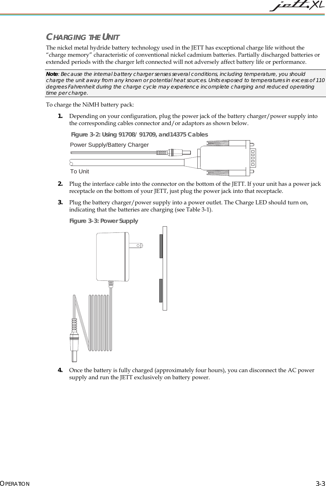  OPERATION 3-3 CHARGING THE UNIT The nickel metal hydride battery technology used in the JETT has exceptional charge life without the &ldquo;charge memory&rdquo; characteristic of conventional nickel cadmium batteries. Partially discharged batteries or extended periods with the charger left connected will not adversely affect battery life or performance. Note: Because the internal battery charger senses several conditions, including temperature, you should charge the unit away from any known or potential heat sources. Units exposed to temperatures in excess of 110 degrees Fahrenheit during the charge cycle may experience incomplete charging and reduced operating time per charge.   To charge the NiMH battery pack: 1. Depending on your configuration, plug the power jack of the battery charger/power supply into the corresponding cables connector and/or adaptors as shown below.  Figure 3-2: Using 91708/ 91709, and14375 Cables Power Supply/Battery ChargerTo Unit  2. Plug the interface cable into the connector on the bottom of the JETT. If your unit has a power jack receptacle on the bottom of your JETT, just plug the power jack into that receptacle. 3. Plug the battery charger/power supply into a power outlet. The Charge LED should turn on, indicating that the batteries are charging (see Table 3-1).  Figure 3-3: Power Supply  4. Once the battery is fully charged (approximately four hours), you can disconnect the AC power supply and run the JETT exclusively on battery power. 