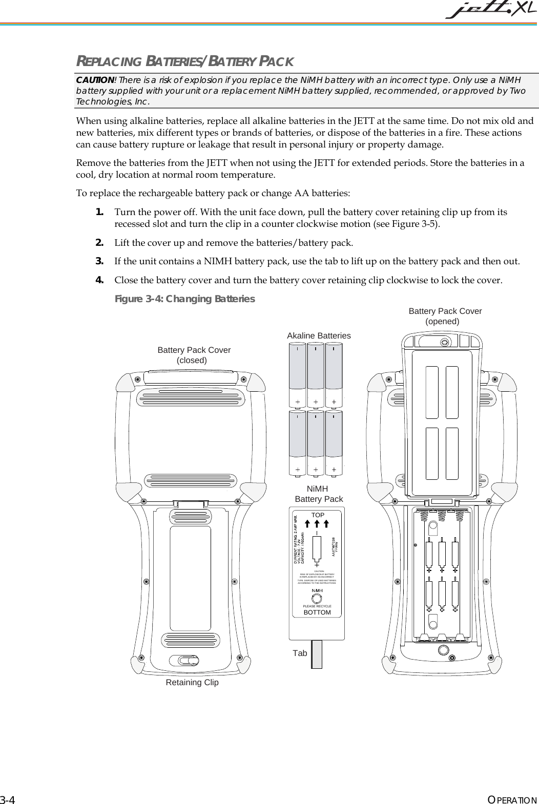  OPERATION 3-4 REPLACING BATTERIES/BATTERY PACK CAUTION! There is a risk of explosion if you replace the NiMH battery with an incorrect type. Only use a NiMH battery supplied with your unit or a replacement NiMH battery supplied, recommended, or approved by Two Technologies, Inc. When using alkaline batteries, replace all alkaline batteries in the JETT at the same time. Do not mix old and new batteries, mix different types or brands of batteries, or dispose of the batteries in a fire. These actions can cause battery rupture or leakage that result in personal injury or property damage. Remove the batteries from the JETT when not using the JETT for extended periods. Store the batteries in a cool, dry location at normal room temperature. To replace the rechargeable battery pack or change AA batteries: 1. Turn the power off. With the unit face down, pull the battery cover retaining clip up from its recessed slot and turn the clip in a counter clockwise motion (see Figure 3-5). 2. Lift the cover up and remove the batteries/battery pack. 3. If the unit contains a NIMH battery pack, use the tab to lift up on the battery pack and then out. 4. Close the battery cover and turn the battery cover retaining clip clockwise to lock the cover. Figure 3-4: Changing Batteries TOPPLEASE RECYCLEBOTTOMCAUTION:RISK OF EXPLOSION IF BATTERYIS REPLACED BY AN INCORRECTTYPE. DISPOSE OF USED BATTERIESACCORDING TO THE INSTRUCTIONS.Battery Pack Cover(opened)NiMHBattery PackTabAkaline BatteriesBattery Pack Cover(closed)Retaining Clip  