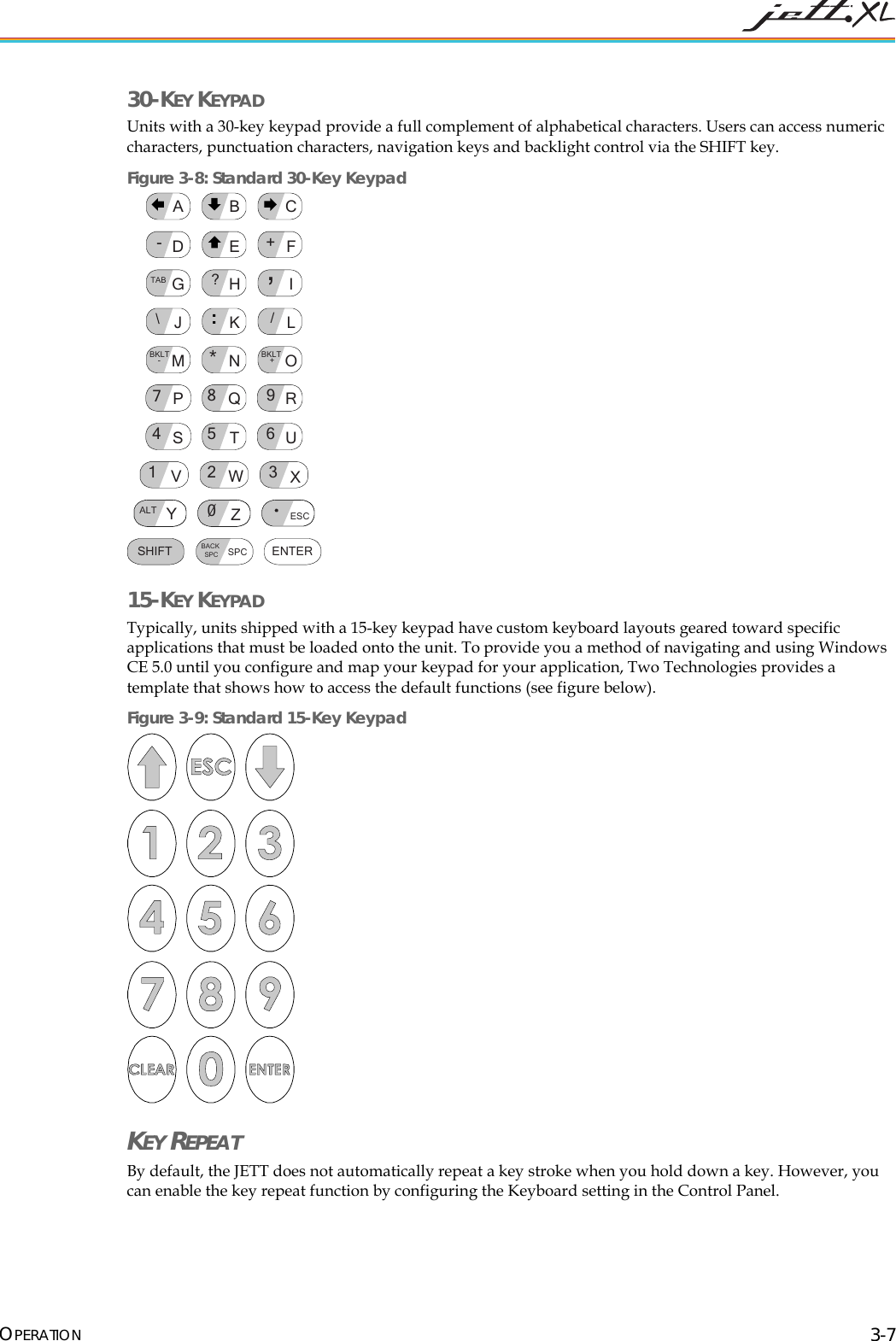  OPERATION 3-7 30-KEY KEYPAD  Units with a 30-key keypad provide a full complement of alphabetical characters. Users can access numeric characters, punctuation characters, navigation keys and backlight control via the SHIFT key.  Figure 3-8: Standard 30-Key Keypad SHIFTALT ESC0BACKSPC SPC ENTER798*465123U+V,/XBKLT +-WBKLT-ZYGABCDEFHIJKL?RSTQOMNPTAB: 15-KEY KEYPAD  Typically, units shipped with a 15-key keypad have custom keyboard layouts geared toward specific applications that must be loaded onto the unit. To provide you a method of navigating and using Windows CE 5.0 until you configure and map your keypad for your application, Two Technologies provides a template that shows how to access the default functions (see figure below). Figure 3-9: Standard 15-Key Keypad  KEY REPEAT By default, the JETT does not automatically repeat a key stroke when you hold down a key. However, you can enable the key repeat function by configuring the Keyboard setting in the Control Panel. 