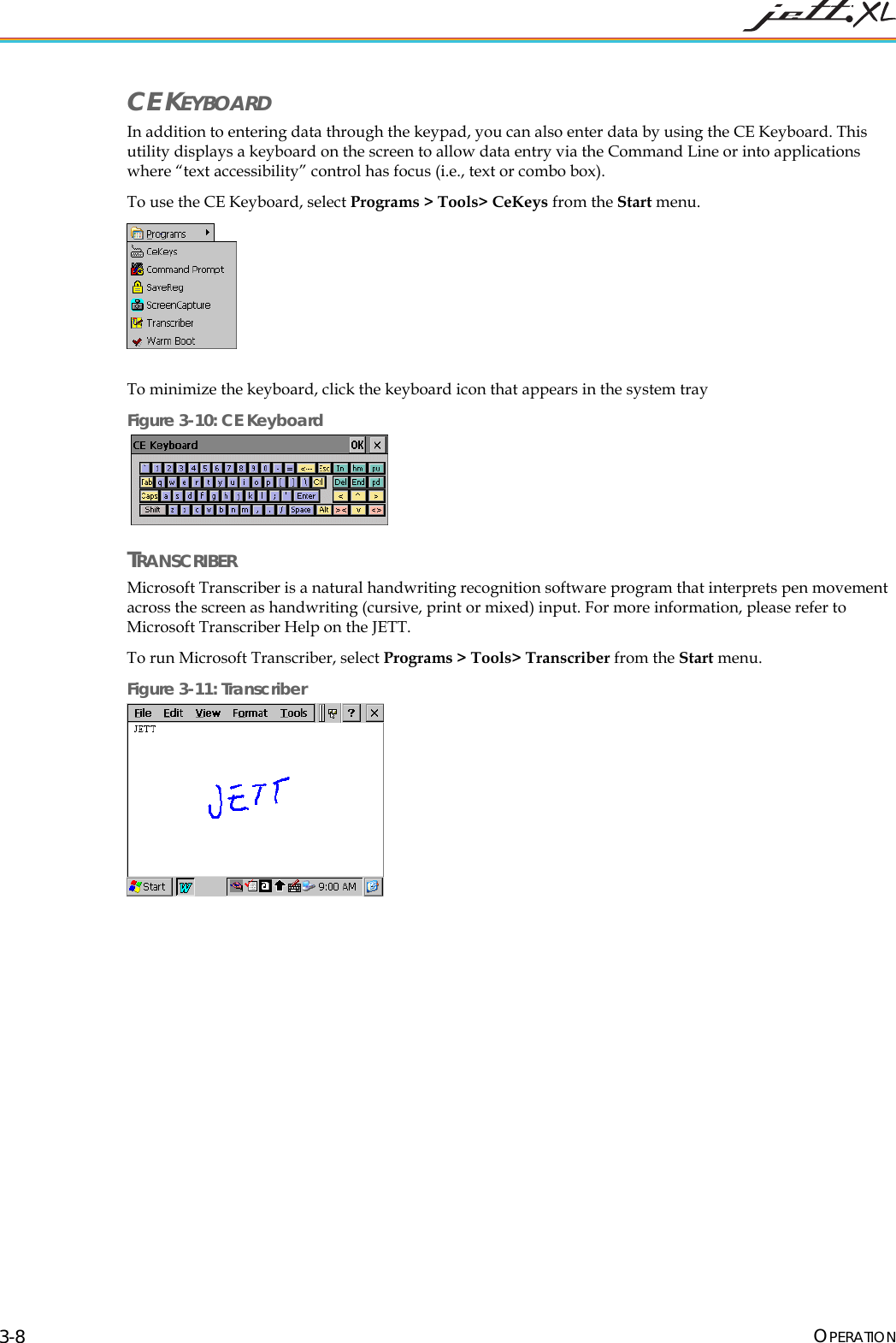  OPERATION 3-8 CE KEYBOARD In addition to entering data through the keypad, you can also enter data by using the CE Keyboard. This utility displays a keyboard on the screen to allow data entry via the Command Line or into applications where &ldquo;text accessibility&rdquo; control has focus (i.e., text or combo box). To use the CE Keyboard, select Programs > Tools> CeKeys from the Start menu.   To minimize the keyboard, click the keyboard icon that appears in the system tray Figure 3-10: CE Keyboard    TRANSCRIBER Microsoft Transcriber is a natural handwriting recognition software program that interprets pen movement across the screen as handwriting (cursive, print or mixed) input. For more information, please refer to Microsoft Transcriber Help on the JETT. To run Microsoft Transcriber, select Programs > Tools> Transcriber from the Start menu. Figure 3-11: Transcriber  