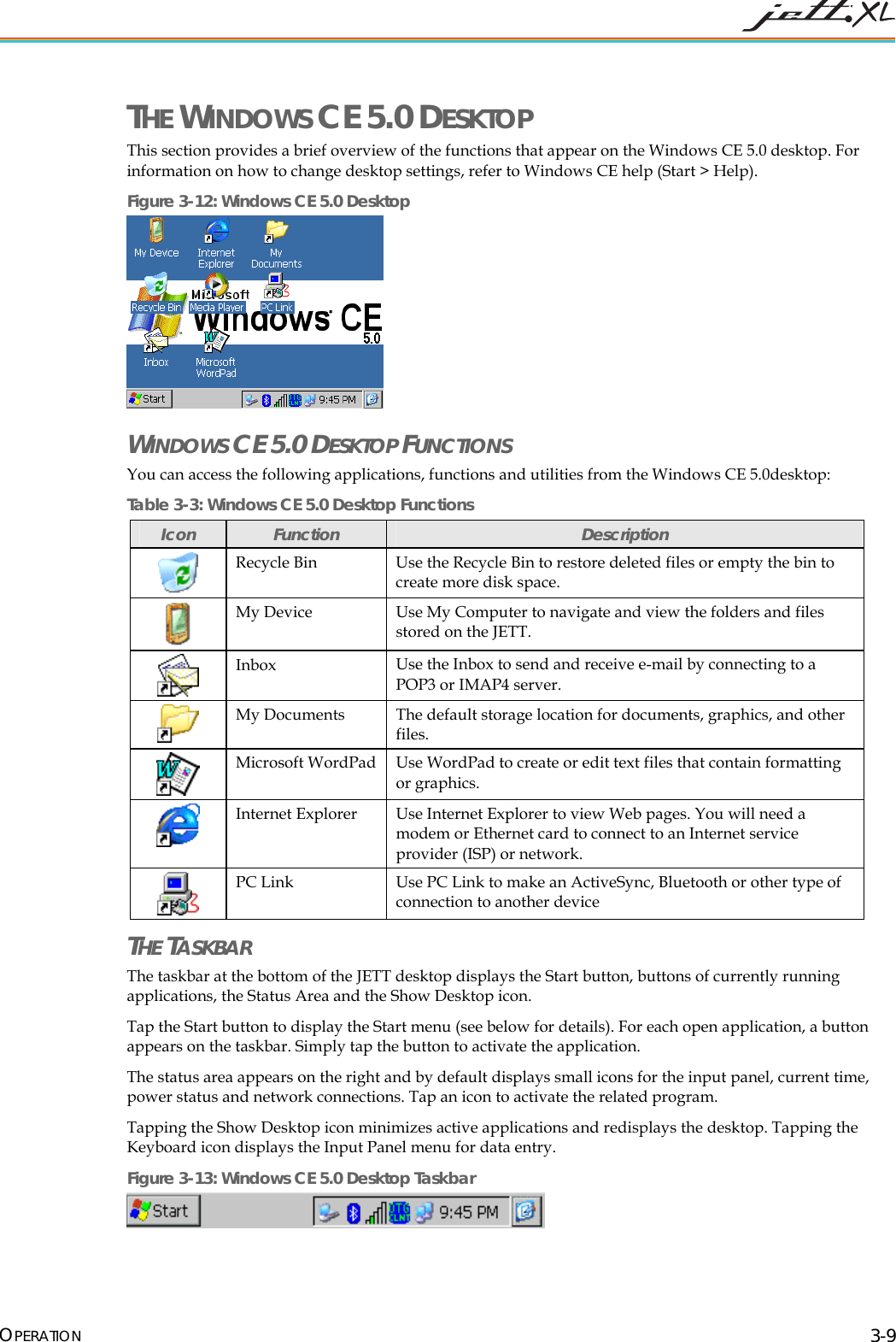  OPERATION 3-9 THE WINDOWS CE 5.0 DESKTOP This section provides a brief overview of the functions that appear on the Windows CE 5.0 desktop. For information on how to change desktop settings, refer to Windows CE help (Start > Help). Figure 3-12: Windows CE 5.0 Desktop  WINDOWS CE 5.0 DESKTOP FUNCTIONS   You can access the following applications, functions and utilities from the Windows CE 5.0desktop: Table 3-3: Windows CE 5.0 Desktop Functions Icon  Function  Description  Recycle Bin  Use the Recycle Bin to restore deleted files or empty the bin to create more disk space.  My Device  Use My Computer to navigate and view the folders and files stored on the JETT.   Inbox  Use the Inbox to send and receive e-mail by connecting to a POP3 or IMAP4 server.  My Documents  The default storage location for documents, graphics, and other files.   Microsoft WordPad Use WordPad to create or edit text files that contain formatting or graphics.   Internet Explorer  Use Internet Explorer to view Web pages. You will need a modem or Ethernet card to connect to an Internet service provider (ISP) or network.  PC Link  Use PC Link to make an ActiveSync, Bluetooth or other type of connection to another device  THE TASKBAR The taskbar at the bottom of the JETT desktop displays the Start button, buttons of currently running applications, the Status Area and the Show Desktop icon.  Tap the Start button to display the Start menu (see below for details). For each open application, a button appears on the taskbar. Simply tap the button to activate the application. The status area appears on the right and by default displays small icons for the input panel, current time, power status and network connections. Tap an icon to activate the related program. Tapping the Show Desktop icon minimizes active applications and redisplays the desktop. Tapping the Keyboard icon displays the Input Panel menu for data entry. Figure 3-13: Windows CE 5.0 Desktop Taskbar  
