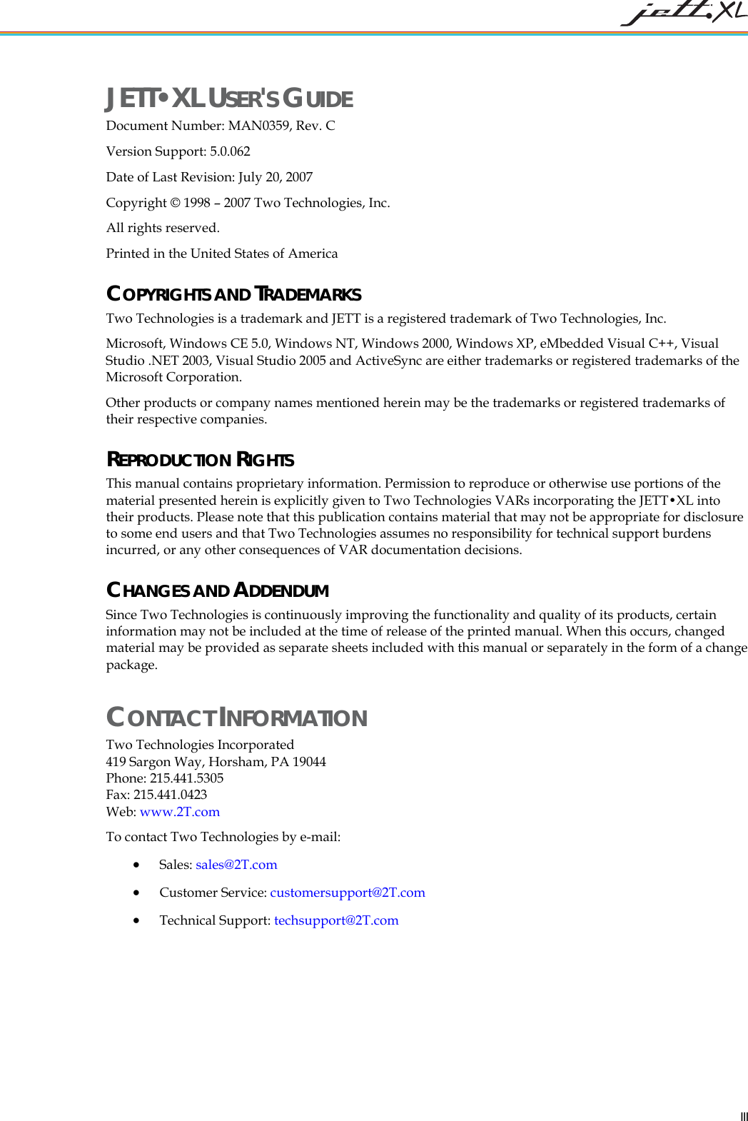   III JETT&bull;XL USER'S GUIDE Document Number: MAN0359, Rev. C Version Support: 5.0.062 Date of Last Revision: July 20, 2007 Copyright &copy; 1998 &ndash; 2007 Two Technologies, Inc. All rights reserved. Printed in the United States of America  COPYRIGHTS AND TRADEMARKS Two Technologies is a trademark and JETT is a registered trademark of Two Technologies, Inc. Microsoft, Windows CE 5.0, Windows NT, Windows 2000, Windows XP, eMbedded Visual C++, Visual Studio .NET 2003, Visual Studio 2005 and ActiveSync are either trademarks or registered trademarks of the Microsoft Corporation. Other products or company names mentioned herein may be the trademarks or registered trademarks of their respective companies. REPRODUCTION RIGHTS This manual contains proprietary information. Permission to reproduce or otherwise use portions of the material presented herein is explicitly given to Two Technologies VARs incorporating the JETT&bull;XL into their products. Please note that this publication contains material that may not be appropriate for disclosure to some end users and that Two Technologies assumes no responsibility for technical support burdens incurred, or any other consequences of VAR documentation decisions. CHANGES AND ADDENDUM Since Two Technologies is continuously improving the functionality and quality of its products, certain information may not be included at the time of release of the printed manual. When this occurs, changed material may be provided as separate sheets included with this manual or separately in the form of a change package.  CONTACT INFORMATION Two Technologies Incorporated 419 Sargon Way, Horsham, PA 19044 Phone: 215.441.5305 Fax: 215.441.0423  Web: www.2T.com To contact Two Technologies by e-mail: &bull; Sales: sales@2T.com &bull; Customer Service: customersupport@2T.com &bull; Technical Support: techsupport@2T.com 