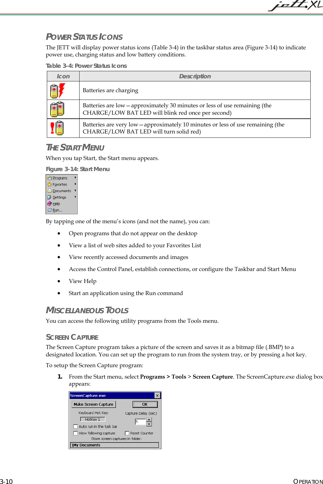  OPERATION 3-10 POWER STATUS ICONS The JETT will display power status icons (Table 3-4) in the taskbar status area (Figure 3-14) to indicate power use, charging status and low battery conditions. Table 3-4: Power Status Icons Icon  Description  Batteries are charging  Batteries are low&mdash;approximately 30 minutes or less of use remaining (the CHARGE/LOW BAT LED will blink red once per second)  Batteries are very low&mdash;approximately 10 minutes or less of use remaining (the CHARGE/LOW BAT LED will turn solid red) THE START MENU When you tap Start, the Start menu appears.  Figure 3-14: Start Menu  By tapping one of the menu&rsquo;s icons (and not the name), you can: &bull; Open programs that do not appear on the desktop &bull; View a list of web sites added to your Favorites List &bull; View recently accessed documents and images &bull; Access the Control Panel, establish connections, or configure the Taskbar and Start Menu &bull; View Help &bull; Start an application using the Run command MISCELLANEOUS TOOLS You can access the following utility programs from the Tools menu. SCREEN CAPTURE The Screen Capture program takes a picture of the screen and saves it as a bitmap file (.BMP) to a designated location. You can set up the program to run from the system tray, or by pressing a hot key. To setup the Screen Capture program: 1. From the Start menu, select Programs > Tools > Screen Capture. The ScreenCapture.exe dialog box appears:  