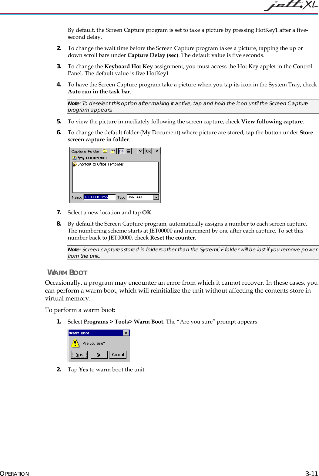  OPERATION 3-11 By default, the Screen Capture program is set to take a picture by pressing HotKey1 after a five-second delay. 2. To change the wait time before the Screen Capture program takes a picture, tapping the up or down scroll bars under Capture Delay (sec). The default value is five seconds. 3. To change the Keyboard Hot Key assignment, you must access the Hot Key applet in the Control Panel. The default value is five HotKey1 4. To have the Screen Capture program take a picture when you tap its icon in the System Tray, check Auto run in the task bar.  Note: To deselect this option after making it active, tap and hold the icon until the Screen Capture program appears. 5. To view the picture immediately following the screen capture, check View following capture. 6. To change the default folder (My Document) where picture are stored, tap the button under Store screen capture in folder.    7. Select a new location and tap OK. 8. By default the Screen Capture program, automatically assigns a number to each screen capture. The numbering scheme starts at JET00000 and increment by one after each capture. To set this number back to JET00000, check Reset the counter. Note: Screen captures stored in folders other than the SystemCF folder will be lost if you remove power from the unit.  WARM BOOT Occasionally, a program may encounter an error from which it cannot recover. In these cases, you can perform a warm boot, which will reinitialize the unit without affecting the contents store in virtual memory. To perform a warm boot: 1. Select Programs > Tools> Warm Boot. The &ldquo;Are you sure&rdquo; prompt appears.  2. Tap Yes to warm boot the unit.   