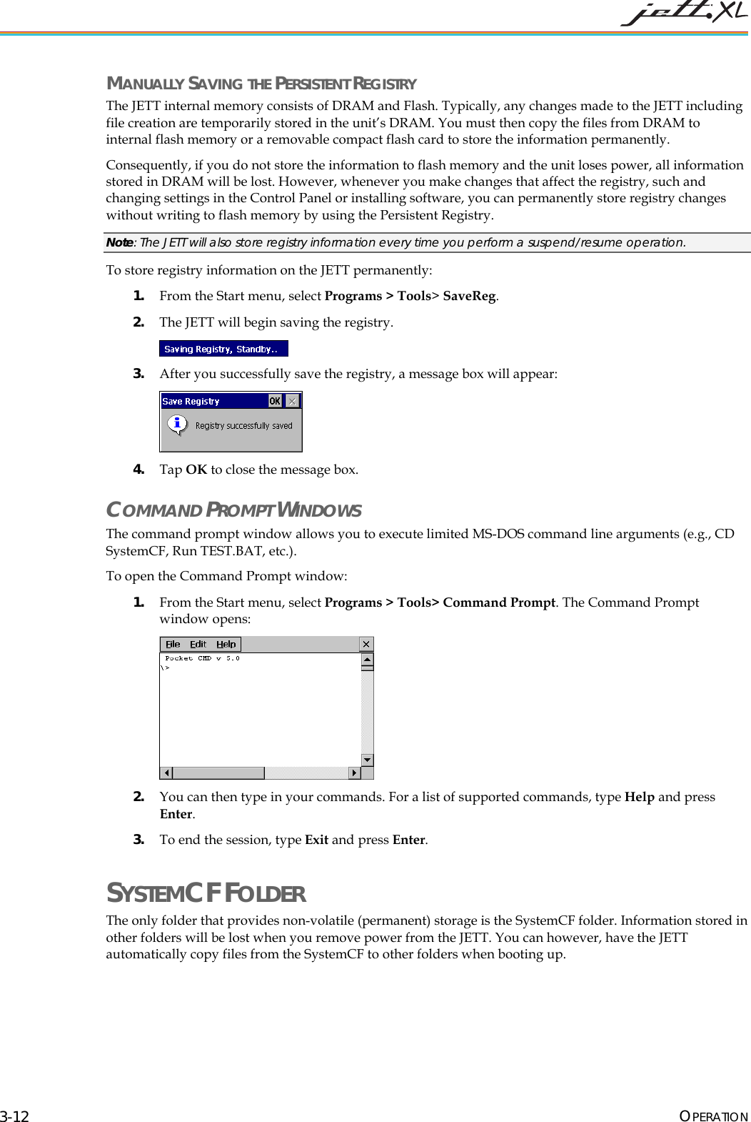  OPERATION 3-12 MANUALLY SAVING THE PERSISTENT REGISTRY The JETT internal memory consists of DRAM and Flash. Typically, any changes made to the JETT including file creation are temporarily stored in the unit&rsquo;s DRAM. You must then copy the files from DRAM to internal flash memory or a removable compact flash card to store the information permanently.  Consequently, if you do not store the information to flash memory and the unit loses power, all information stored in DRAM will be lost. However, whenever you make changes that affect the registry, such and changing settings in the Control Panel or installing software, you can permanently store registry changes without writing to flash memory by using the Persistent Registry.  Note: The JETT will also store registry information every time you perform a suspend/resume operation. To store registry information on the JETT permanently: 1. From the Start menu, select Programs > Tools> SaveReg. 2. The JETT will begin saving the registry.  3. After you successfully save the registry, a message box will appear:  4. Tap OK to close the message box. COMMAND PROMPT WINDOWS The command prompt window allows you to execute limited MS-DOS command line arguments (e.g., CD SystemCF, Run TEST.BAT, etc.). To open the Command Prompt window: 1. From the Start menu, select Programs > Tools> Command Prompt. The Command Prompt window opens:  2. You can then type in your commands. For a list of supported commands, type Help and press Enter. 3. To end the session, type Exit and press Enter. SYSTEMCF FOLDER  The only folder that provides non-volatile (permanent) storage is the SystemCF folder. Information stored in other folders will be lost when you remove power from the JETT. You can however, have the JETT automatically copy files from the SystemCF to other folders when booting up.  