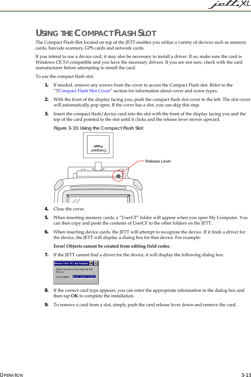  OPERATION 3-13 USING THE COMPACT FLASH SLOT The Compact Flash Slot located on top of the JETT enables you utilize a variety of devices such as memory cards, barcode scanners, GPS cards and network cards. If you intend to use a device card, it may also be necessary to install a driver. If so, make sure the card is Windows CE 5.0 compatible and you have the necessary drivers. If you are not sure, check with the card manufacturer before attempting to install the card. To use the compact flash slot: 1. If needed, remove any screws from the cover to access the Compact Flash slot. Refer to the &ldquo;T6Compact Flash Slot Cover&rdquo; section for information about cover and screw types. 2. With the front of the display facing you, push the compact flash slot cover to the left. The slot cover will automatically pop open. If the cover has a slot, you can skip this step. 3. Insert the compact flash/device card into the slot with the front of the display facing you and the top of the card pointed to the slot until it clicks and the release lever moves upward. Figure 3-15: Using the Compact Flash Slot  4. Close the cover.  5. When inserting memory cards, a &ldquo;UserCF&rdquo; folder will appear when you open My Computer. You can then copy and paste the contents of UserCF to the other folders on the JETT. 6. When inserting device cards, the JETT will attempt to recognize the device. If it finds a driver for the device, the JETT will display a dialog box for that device. For example: Error! Objects cannot be created from editing field codes. 7. If the JETT cannot find a driver for the device, it will display the following dialog box:  8. If the correct card type appears, you can enter the appropriate information in the dialog box and then tap OK to complete the installation. 9. To remove a card from a slot, simply push the card release lever down and remove the card.  Release Lever 