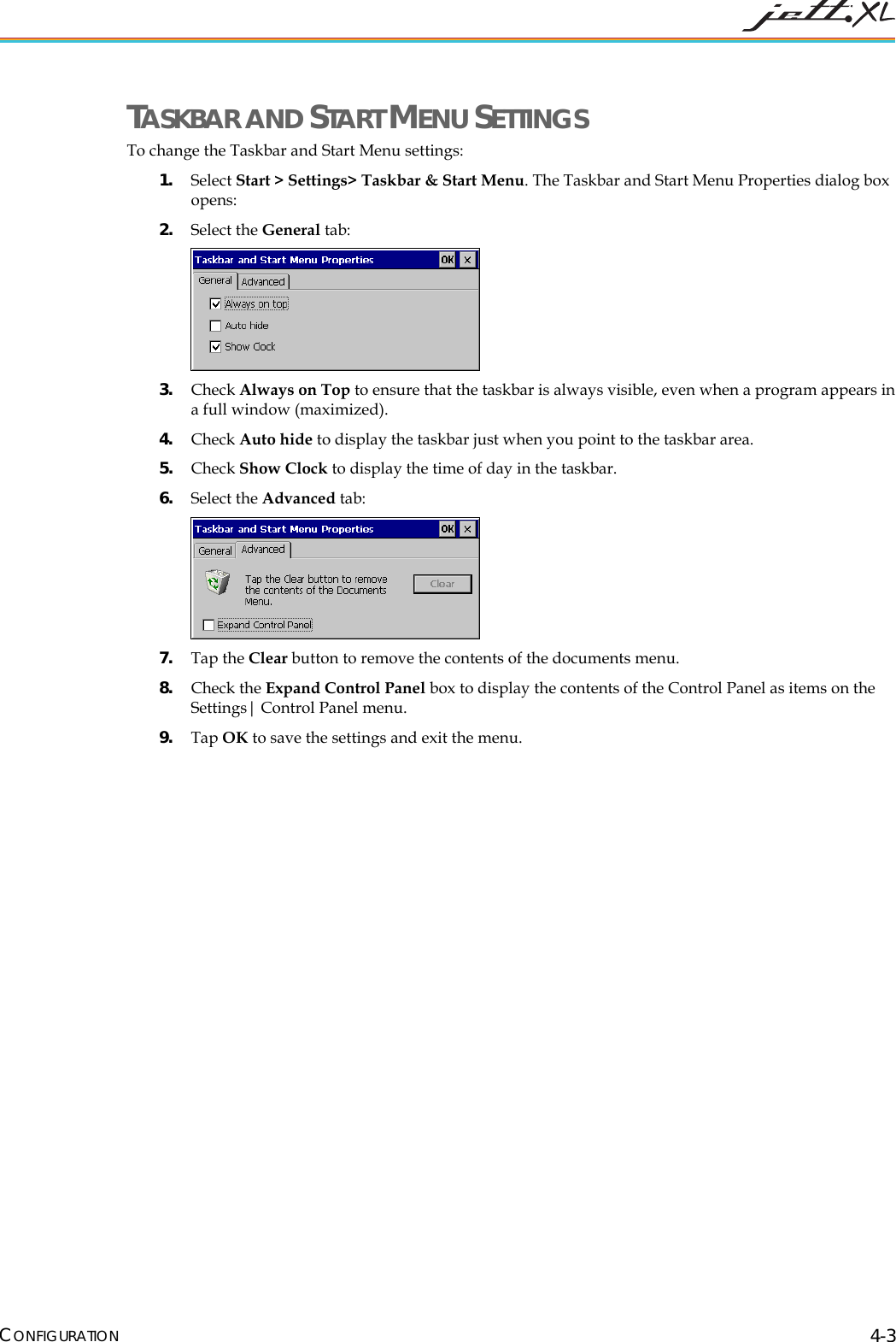  CONFIGURATION 4-3 TASKBAR AND START MENU SETTINGS To change the Taskbar and Start Menu settings:   1. Select Start > Settings> Taskbar &amp; Start Menu. The Taskbar and Start Menu Properties dialog box opens: 2. Select the General tab:  3. Check Always on Top to ensure that the taskbar is always visible, even when a program appears in a full window (maximized). 4. Check Auto hide to display the taskbar just when you point to the taskbar area. 5. Check Show Clock to display the time of day in the taskbar. 6. Select the Advanced tab:  7. Tap the Clear button to remove the contents of the documents menu. 8. Check the Expand Control Panel box to display the contents of the Control Panel as items on the Settings| Control Panel menu. 9. Tap OK to save the settings and exit the menu. 