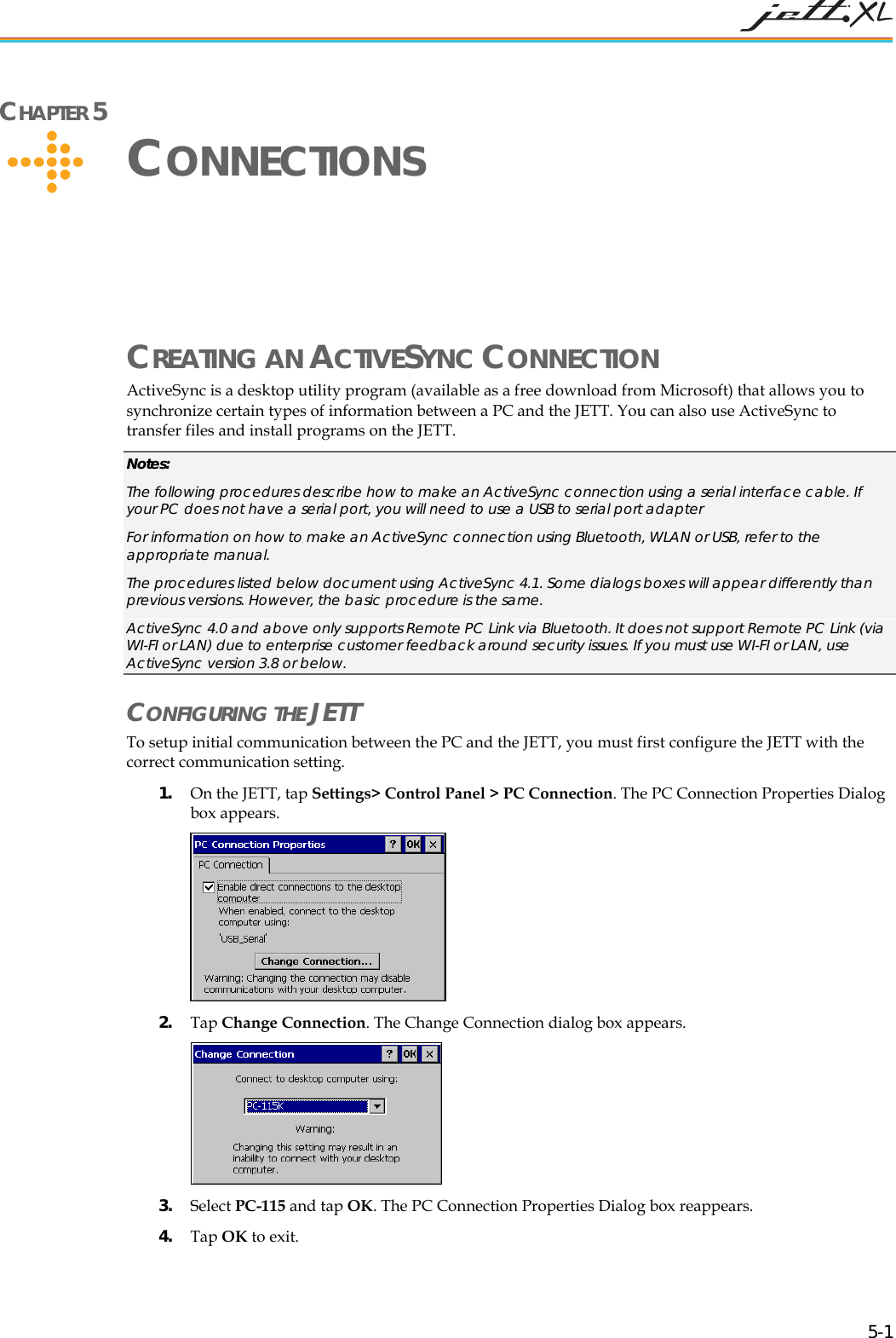   5-1 CHAPTER 5     CONNECTIONS CREATING AN ACTIVESYNC CONNECTION ActiveSync is a desktop utility program (available as a free download from Microsoft) that allows you to synchronize certain types of information between a PC and the JETT. You can also use ActiveSync to transfer files and install programs on the JETT.  Notes: The following procedures describe how to make an ActiveSync connection using a serial interface cable. If your PC does not have a serial port, you will need to use a USB to serial port adapter For information on how to make an ActiveSync connection using Bluetooth, WLAN or USB, refer to the appropriate manual. The procedures listed below document using ActiveSync 4.1. Some dialogs boxes will appear differently than previous versions. However, the basic procedure is the same. ActiveSync 4.0 and above only supports Remote PC Link via Bluetooth. It does not support Remote PC Link (via WI-FI or LAN) due to enterprise customer feedback around security issues. If you must use WI-FI or LAN, use ActiveSync version 3.8 or below. CONFIGURING THE JETT To setup initial communication between the PC and the JETT, you must first configure the JETT with the correct communication setting. 1. On the JETT, tap Settings> Control Panel > PC Connection. The PC Connection Properties Dialog box appears.  2. Tap Change Connection. The Change Connection dialog box appears.  3. Select PC-115 and tap OK. The PC Connection Properties Dialog box reappears.  4. Tap OK to exit. 