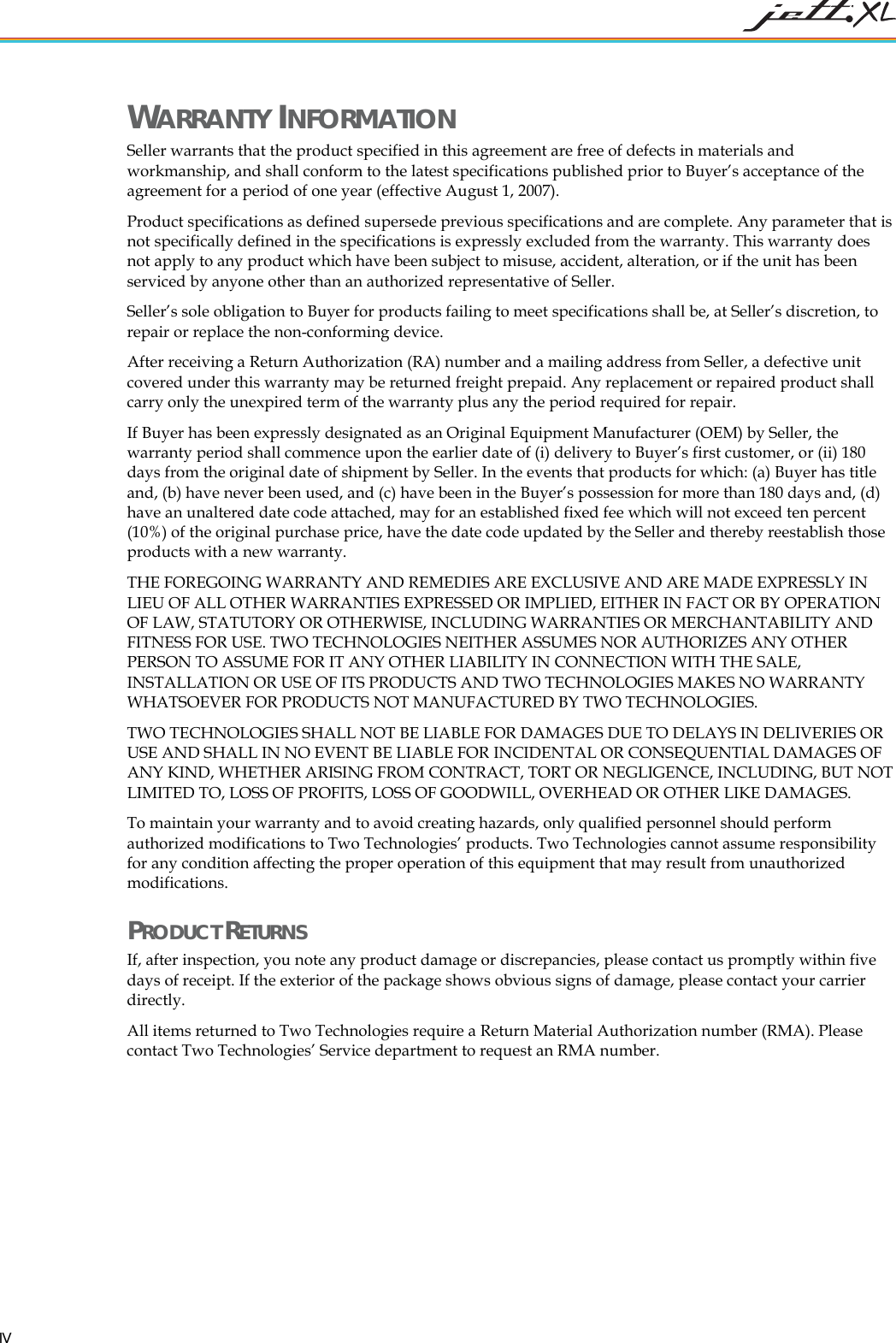   IV WARRANTY INFORMATION Seller warrants that the product specified in this agreement are free of defects in materials and workmanship, and shall conform to the latest specifications published prior to Buyer&rsquo;s acceptance of the agreement for a period of one year (effective August 1, 2007).  Product specifications as defined supersede previous specifications and are complete. Any parameter that is not specifically defined in the specifications is expressly excluded from the warranty. This warranty does not apply to any product which have been subject to misuse, accident, alteration, or if the unit has been serviced by anyone other than an authorized representative of Seller.  Seller&rsquo;s sole obligation to Buyer for products failing to meet specifications shall be, at Seller&rsquo;s discretion, to repair or replace the non-conforming device.  After receiving a Return Authorization (RA) number and a mailing address from Seller, a defective unit covered under this warranty may be returned freight prepaid. Any replacement or repaired product shall carry only the unexpired term of the warranty plus any the period required for repair. If Buyer has been expressly designated as an Original Equipment Manufacturer (OEM) by Seller, the warranty period shall commence upon the earlier date of (i) delivery to Buyer&rsquo;s first customer, or (ii) 180 days from the original date of shipment by Seller. In the events that products for which: (a) Buyer has title and, (b) have never been used, and (c) have been in the Buyer&rsquo;s possession for more than 180 days and, (d) have an unaltered date code attached, may for an established fixed fee which will not exceed ten percent (10%) of the original purchase price, have the date code updated by the Seller and thereby reestablish those products with a new warranty. THE FOREGOING WARRANTY AND REMEDIES ARE EXCLUSIVE AND ARE MADE EXPRESSLY IN LIEU OF ALL OTHER WARRANTIES EXPRESSED OR IMPLIED, EITHER IN FACT OR BY OPERATION OF LAW, STATUTORY OR OTHERWISE, INCLUDING WARRANTIES OR MERCHANTABILITY AND FITNESS FOR USE. TWO TECHNOLOGIES NEITHER ASSUMES NOR AUTHORIZES ANY OTHER PERSON TO ASSUME FOR IT ANY OTHER LIABILITY IN CONNECTION WITH THE SALE, INSTALLATION OR USE OF ITS PRODUCTS AND TWO TECHNOLOGIES MAKES NO WARRANTY WHATSOEVER FOR PRODUCTS NOT MANUFACTURED BY TWO TECHNOLOGIES.  TWO TECHNOLOGIES SHALL NOT BE LIABLE FOR DAMAGES DUE TO DELAYS IN DELIVERIES OR USE AND SHALL IN NO EVENT BE LIABLE FOR INCIDENTAL OR CONSEQUENTIAL DAMAGES OF ANY KIND, WHETHER ARISING FROM CONTRACT, TORT OR NEGLIGENCE, INCLUDING, BUT NOT LIMITED TO, LOSS OF PROFITS, LOSS OF GOODWILL, OVERHEAD OR OTHER LIKE DAMAGES.  To maintain your warranty and to avoid creating hazards, only qualified personnel should perform authorized modifications to Two Technologies&rsquo; products. Two Technologies cannot assume responsibility for any condition affecting the proper operation of this equipment that may result from unauthorized modifications. PRODUCT RETURNS If, after inspection, you note any product damage or discrepancies, please contact us promptly within five days of receipt. If the exterior of the package shows obvious signs of damage, please contact your carrier directly. All items returned to Two Technologies require a Return Material Authorization number (RMA). Please contact Two Technologies&rsquo; Service department to request an RMA number. 