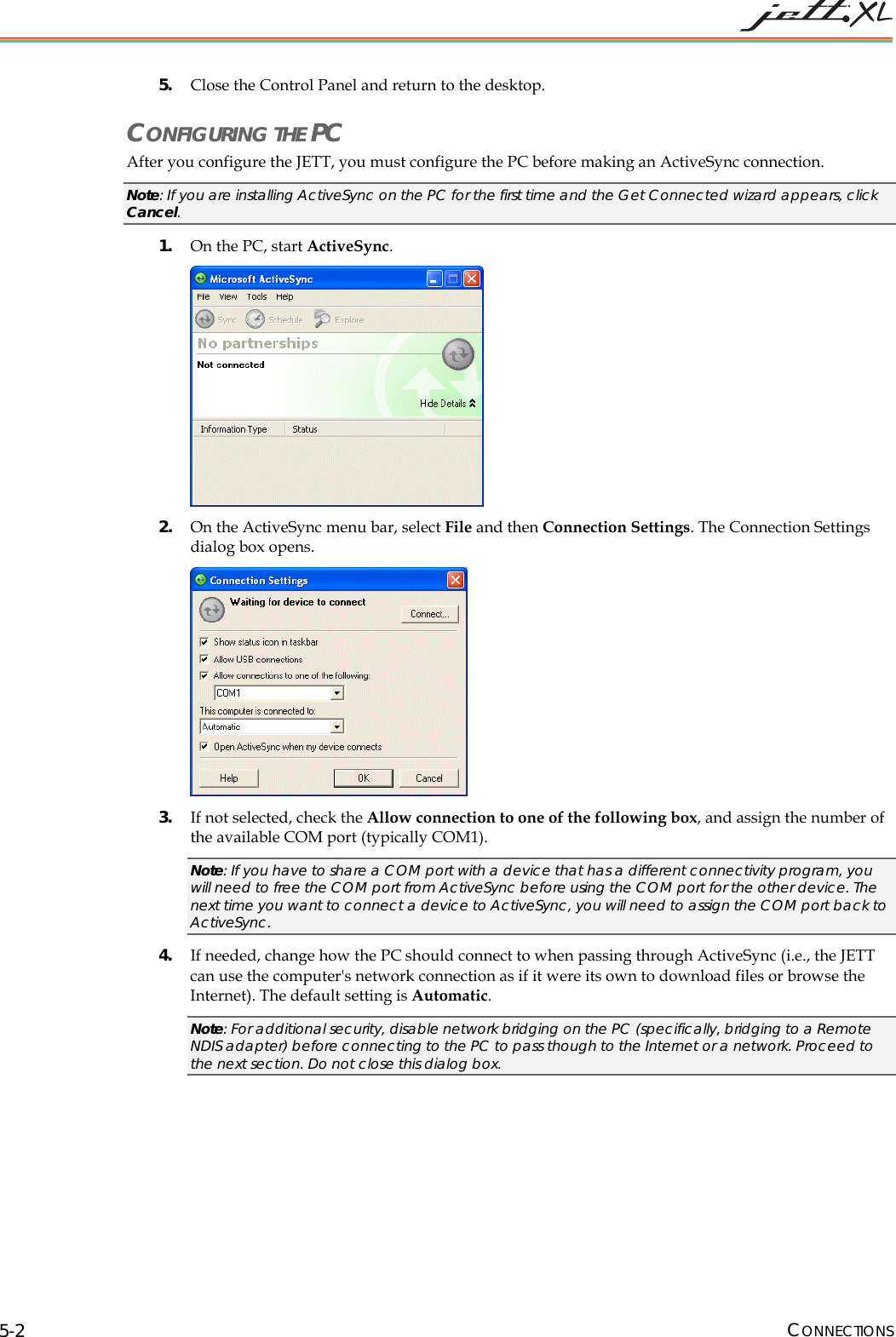 CONNECTIONS 5-2 5. Close the Control Panel and return to the desktop. CONFIGURING THE PC After you configure the JETT, you must configure the PC before making an ActiveSync connection. Note: If you are installing ActiveSync on the PC for the first time and the Get Connected wizard appears, click Cancel. 1. On the PC, start ActiveSync.  2. On the ActiveSync menu bar, select File and then Connection Settings. The Connection Settings dialog box opens.   3. If not selected, check the Allow connection to one of the following box, and assign the number of the available COM port (typically COM1).  Note: If you have to share a COM port with a device that has a different connectivity program, you will need to free the COM port from ActiveSync before using the COM port for the other device. The next time you want to connect a device to ActiveSync, you will need to assign the COM port back to ActiveSync. 4. If needed, change how the PC should connect to when passing through ActiveSyncT (i.e., the JETT can use the computer's network connection as if it were its own to download files or browse the Internet). The default setting is Automatic.  Note: For additional security, disable network bridging on the PC (specifically, bridging to a Remote NDIS adapter) before connecting to the PC to pass though to the Internet or a network. Proceed to the next section. Do not close this dialog box. 