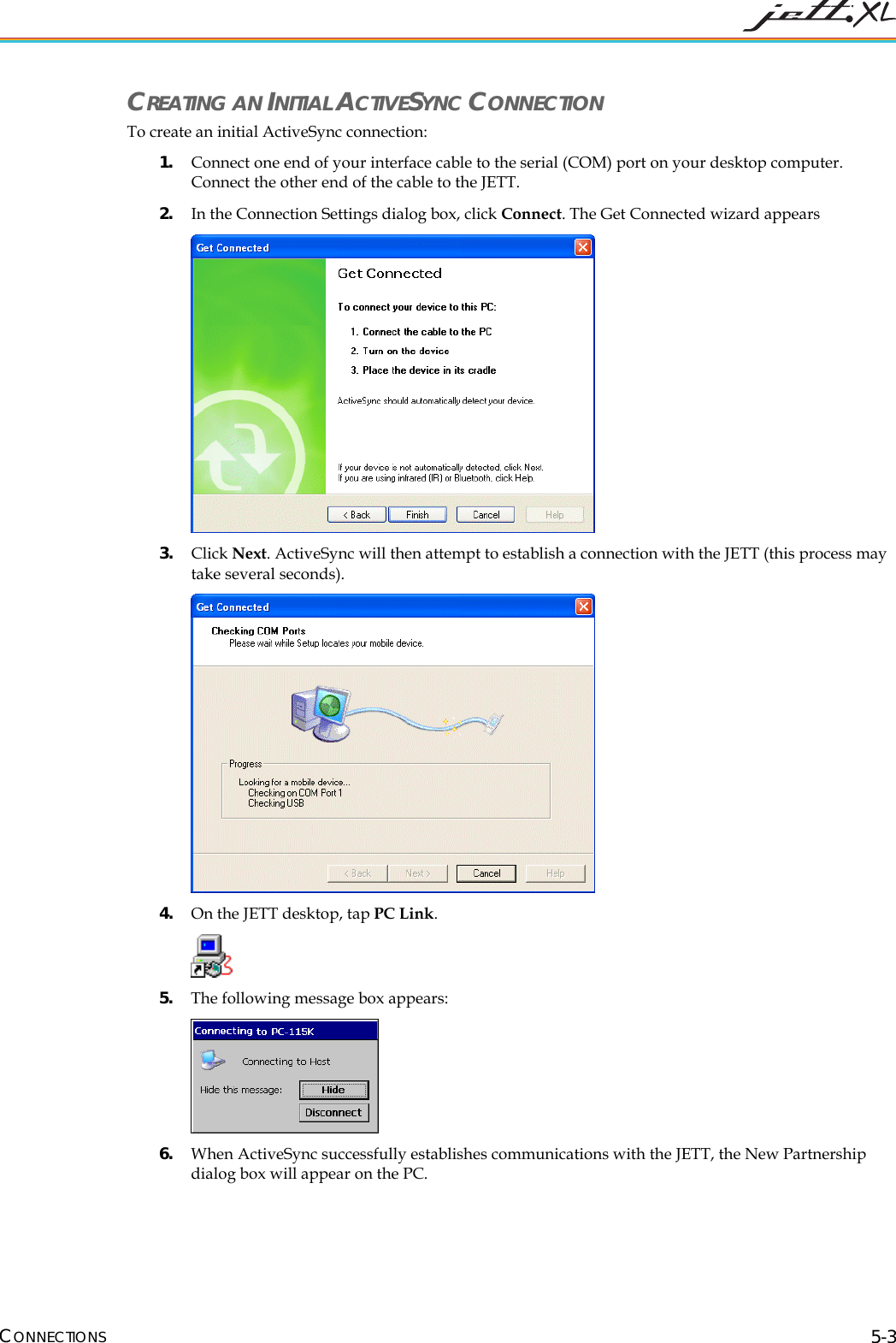  CONNECTIONS 5-3 CREATING AN INITIAL ACTIVESYNC CONNECTION To create an initial ActiveSync connection: 1. Connect one end of your interface cable to the serial (COM) port on your desktop computer. Connect the other end of the cable to the JETT. 2. In the Connection Settings dialog box, click Connect. The Get Connected wizard appears  3. Click Next. ActiveSync will then attempt to establish a connection with the JETT (this process may take several seconds).  4. On the JETT desktop, tap PC Link.   5. The following message box appears:  6. When ActiveSync successfully establishes communications with the JETT, the New Partnership dialog box will appear on the PC. 