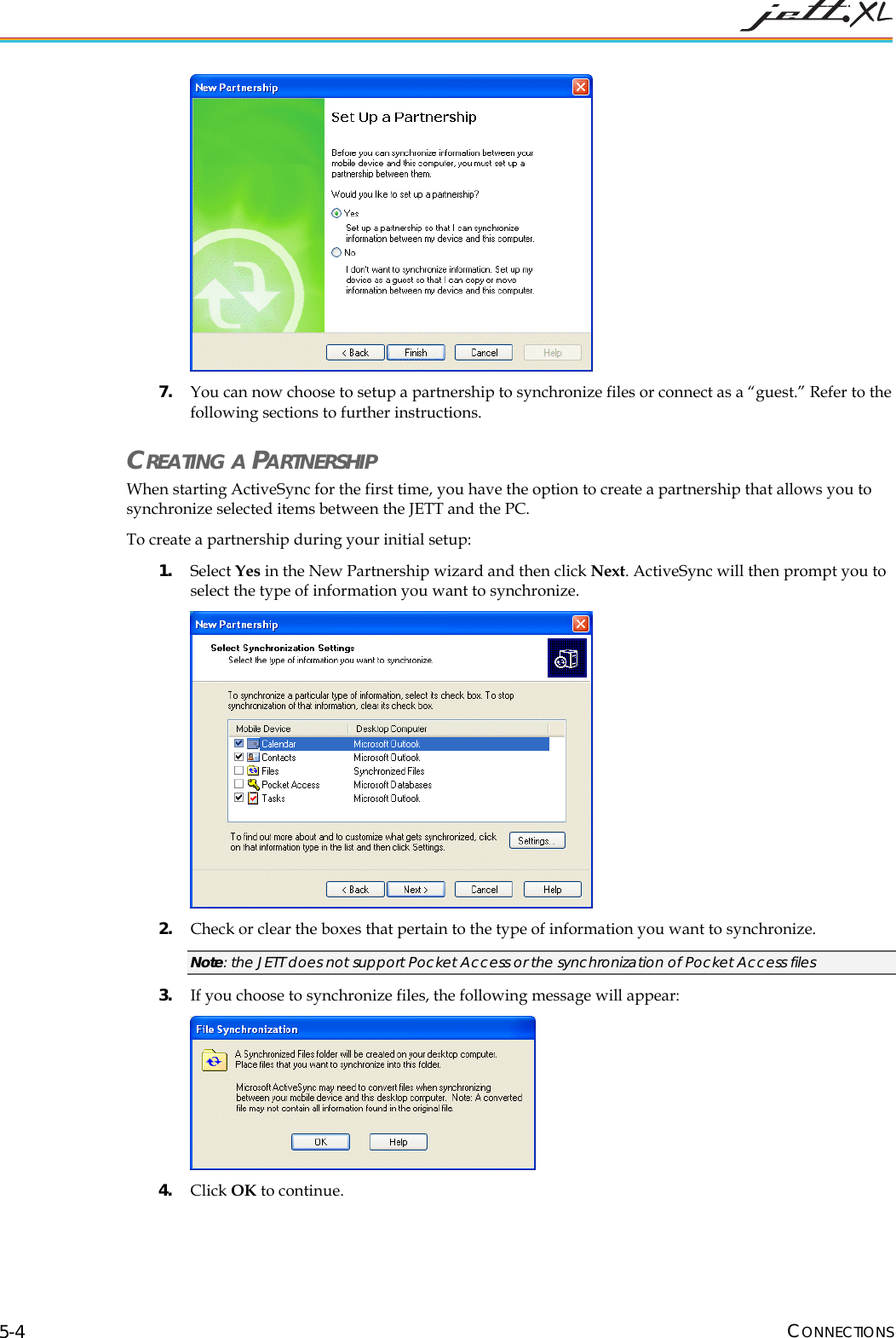  CONNECTIONS 5-4  7. You can now choose to setup a partnership to synchronize files or connect as a &ldquo;guest.&rdquo; Refer to the following sections to further instructions. CREATING A PARTNERSHIP When starting ActiveSync for the first time, you have the option to create a partnership that allows you to synchronize selected items between the JETT and the PC. To create a partnership during your initial setup: 1. Select Yes in the New Partnership wizard and then click Next. ActiveSync will then prompt you to select the type of information you want to synchronize.   2. Check or clear the boxes that pertain to the type of information you want to synchronize. Note: the JETT does not support Pocket Access or the synchronization of Pocket Access files 3. If you choose to synchronize files, the following message will appear:  4. Click OK to continue. 
