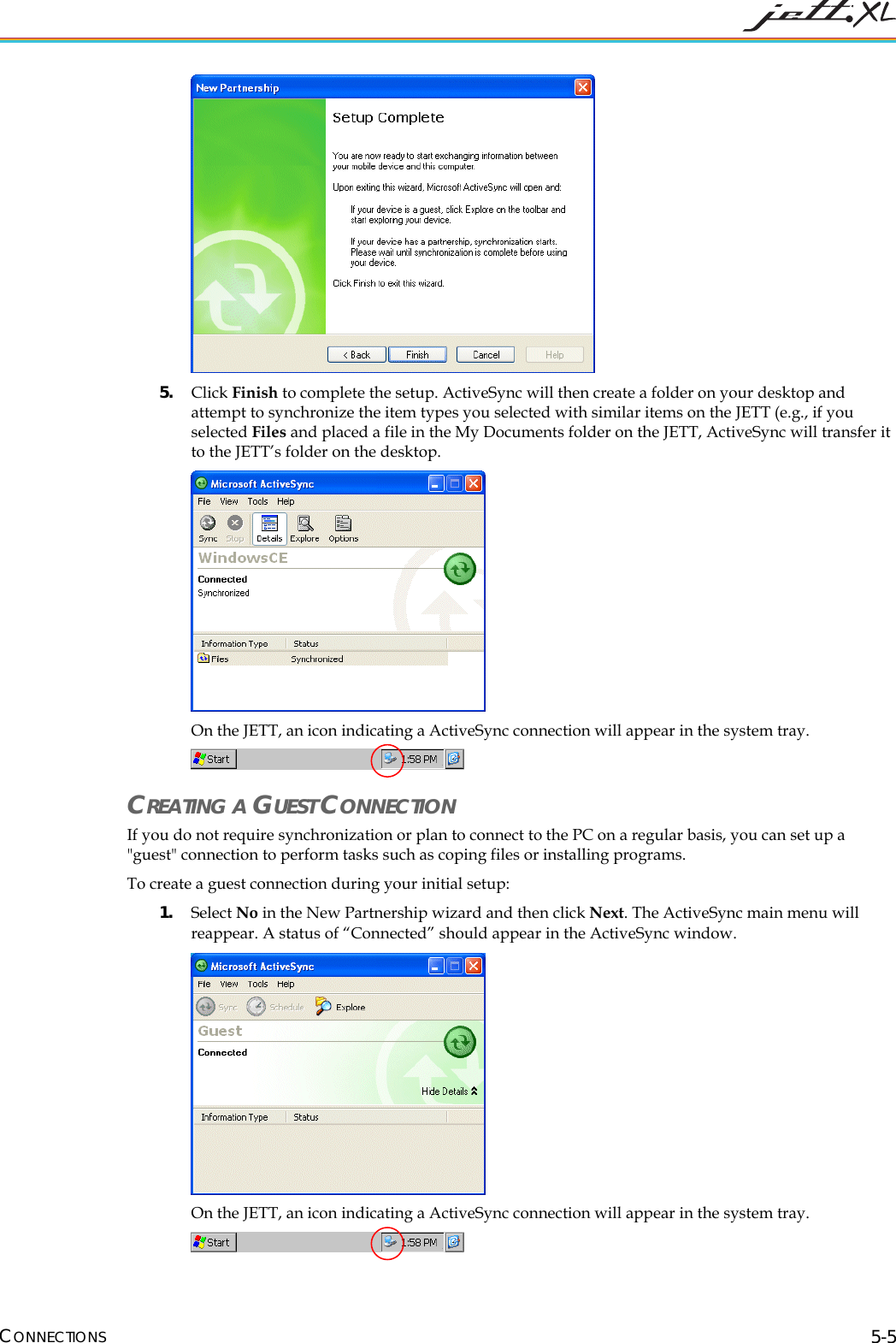  CONNECTIONS 5-5  5. Click Finish to complete the setup. ActiveSync will then create a folder on your desktop and attempt to synchronize the item types you selected with similar items on the JETT (e.g., if you selected Files and placed a file in the My Documents folder on the JETT, ActiveSync will transfer it to the JETT&rsquo;s folder on the desktop.   On the JETT, an icon indicating a ActiveSync connection will appear in the system tray.   CREATING A GUEST CONNECTION If you do not require synchronization or plan to connect to the PC on a regular basis, you can set up a "guest" connection to perform tasks such as coping files or installing programs. To create a guest connection during your initial setup: 1. Select No in the New Partnership wizard and then click Next. The ActiveSync main menu will reappear. A status of &ldquo;Connected&rdquo; should appear in the ActiveSync window.  On the JETT, an icon indicating a ActiveSync connection will appear in the system tray.   
