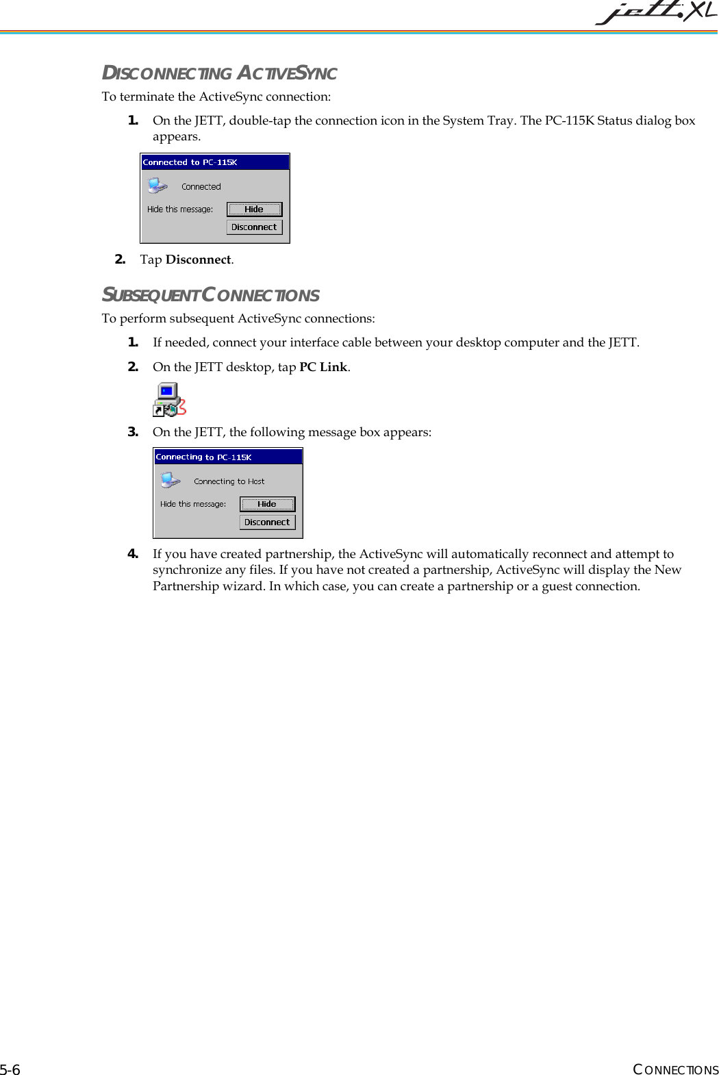  CONNECTIONS 5-6 DISCONNECTING ACTIVESYNC To terminate the ActiveSync connection: 1. On the JETT, double-tap the connection icon in the System Tray. The PC-115K Status dialog box appears.  2. Tap Disconnect. SUBSEQUENT CONNECTIONS To perform subsequent ActiveSync connections: 1. If needed, connect your interface cable between your desktop computer and the JETT. 2. On the JETT desktop, tap PC Link.   3. On the JETT, the following message box appears:  4. If you have created partnership, the ActiveSync will automatically reconnect and attempt to synchronize any files. If you have not created a partnership, ActiveSync will display the New Partnership wizard. In which case, you can create a partnership or a guest connection. 