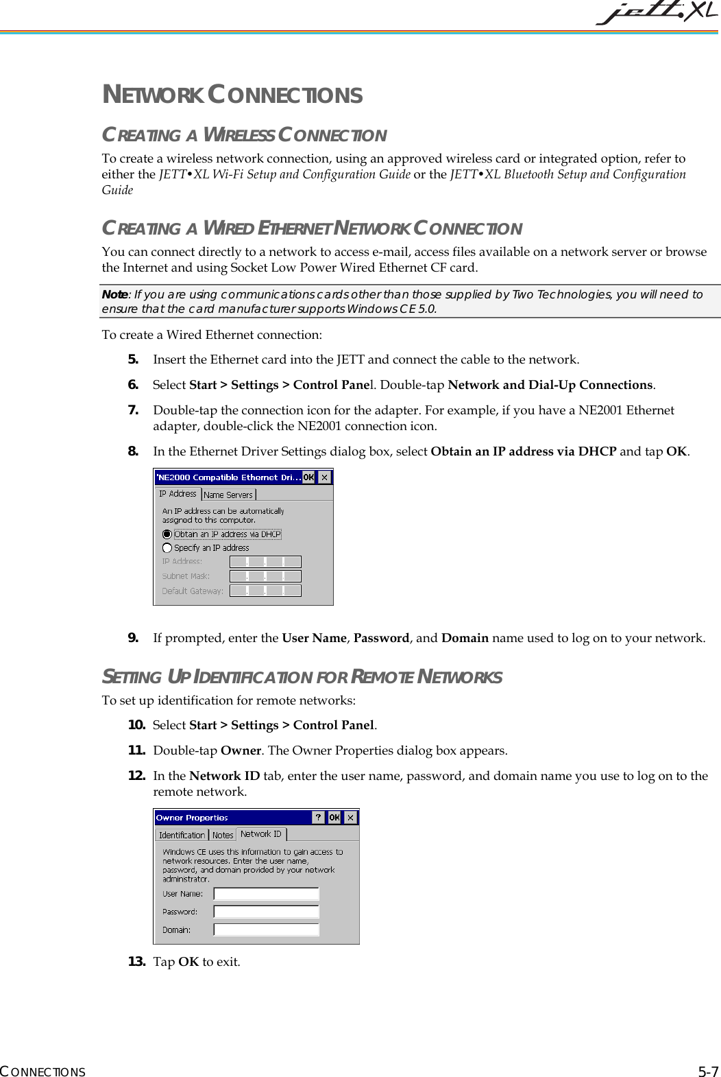  CONNECTIONS 5-7 NETWORK CONNECTIONS CREATING A WIRELESS CONNECTION To create a wireless network connection, using an approved wireless card or integrated option, refer to either the JETT&bull;XL Wi-Fi Setup and Configuration Guide or the JETT&bull;XL Bluetooth Setup and Configuration Guide CREATING A WIRED ETHERNET NETWORK CONNECTION You can connect directly to a network to access e-mail, access files available on a network server or browse the Internet and using Socket Low Power Wired Ethernet CF card. Note: If you are using communications cards other than those supplied by Two Technologies, you will need to ensure that the card manufacturer supports Windows CE 5.0. To create a Wired Ethernet connection: 5. Insert the Ethernet card into the JETT and connect the cable to the network.  6. Select Start > Settings > Control Panel. Double-tap Network and Dial-Up Connections.  7. Double-tap the connection icon for the adapter. For example, if you have a NE2001 Ethernet adapter, double-click the NE2001 connection icon. 8. In the Ethernet Driver Settings dialog box, select Obtain an IP address via DHCP and tap OK.   9. If prompted, enter the User Name, Password, and Domain name used to log on to your network.  SETTING UP IDENTIFICATION FOR REMOTE NETWORKS To set up identification for remote networks: 10. Select Start > Settings > Control Panel.  11. Double-tap Owner. The Owner Properties dialog box appears. 12. In the Network ID tab, enter the user name, password, and domain name you use to log on to the remote network.  13. Tap OK to exit. 