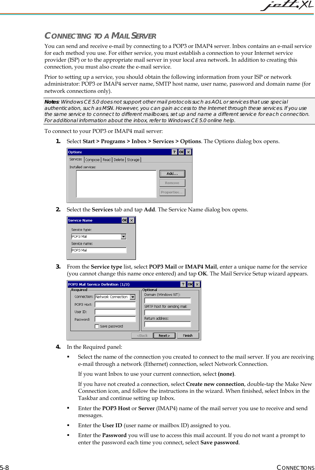  CONNECTIONS 5-8 CONNECTING TO A MAIL SERVER You can send and receive e-mail by connecting to a POP3 or IMAP4 server. Inbox contains an e-mail service for each method you use. For either service, you must establish a connection to your Internet service provider (ISP) or to the appropriate mail server in your local area network. In addition to creating this connection, you must also create the e-mail service.  Prior to setting up a service, you should obtain the following information from your ISP or network administrator: POP3 or IMAP4 server name, SMTP host name, user name, password and domain name (for network connections only). Notes: Windows CE 5.0 does not support other mail protocols such as AOL or services that use special authentication, such as MSN. However, you can gain access to the Internet through these services. If you use the same service to connect to different mailboxes, set up and name a different service for each connection. For additional information about the inbox, refer to Windows CE 5.0 online help. To connect to your POP3 or IMAP4 mail server: 1. Select Start > Programs > Inbox > Services > Options. The Options dialog box opens.  2. Select the Services tab and tap Add. The Service Name dialog box opens.  3. From the Service type list, select POP3 Mail or IMAP4 Mail, enter a unique name for the service (you cannot change this name once entered) and tap OK. The Mail Service Setup wizard appears.  4. In the Required panel:  Select the name of the connection you created to connect to the mail server. If you are receiving e-mail through a network (Ethernet) connection, select Network Connection.  If you want Inbox to use your current connection, select (none).  If you have not created a connection, select Create new connection, double-tap the Make New Connection icon, and follow the instructions in the wizard. When finished, select Inbox in the Taskbar and continue setting up Inbox.   Enter the POP3 Host or Server (IMAP4) name of the mail server you use to receive and send messages.   Enter the User ID (user name or mailbox ID) assigned to you.   Enter the Password you will use to access this mail account. If you do not want a prompt to enter the password each time you connect, select Save password.  