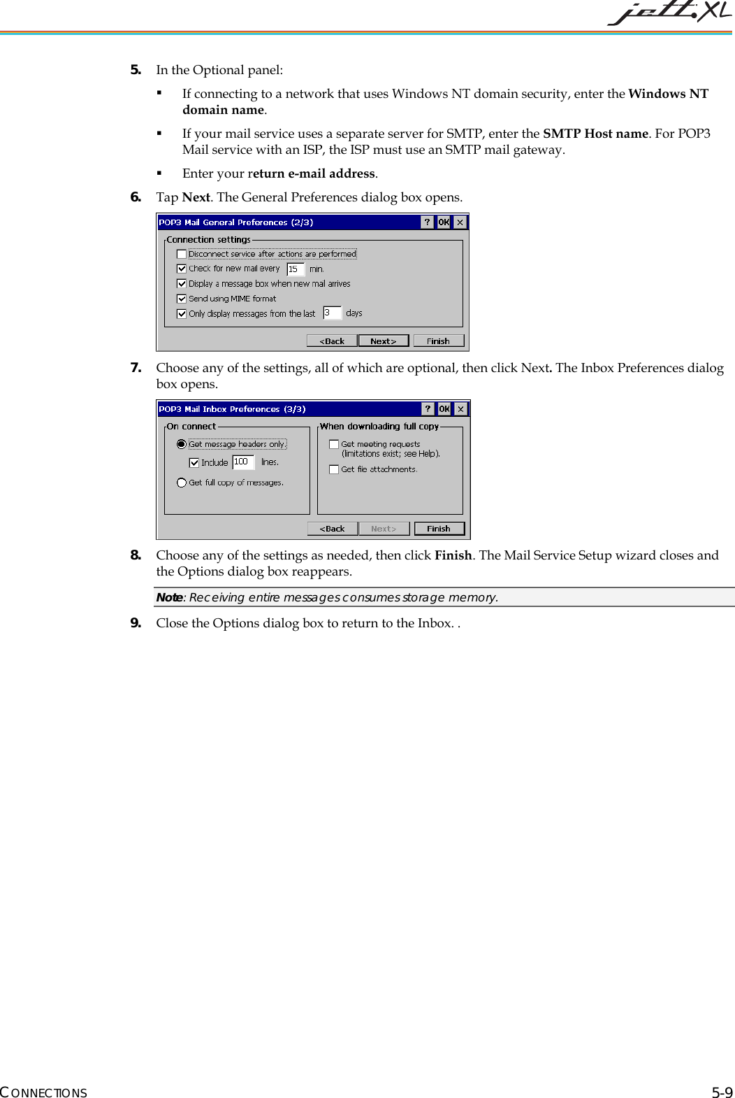  CONNECTIONS 5-9 5. In the Optional panel:  If connecting to a network that uses Windows NT domain security, enter the Windows NT domain name.   If your mail service uses a separate server for SMTP, enter the SMTP Host name. For POP3 Mail service with an ISP, the ISP must use an SMTP mail gateway.   Enter your return e-mail address. 6. Tap Next. The General Preferences dialog box opens.  7. Choose any of the settings, all of which are optional, then click Next. The Inbox Preferences dialog box opens.  8. Choose any of the settings as needed, then click Finish. The Mail Service Setup wizard closes and the Options dialog box reappears.  Note: Receiving entire messages consumes storage memory. 9. Close the Options dialog box to return to the Inbox. .  