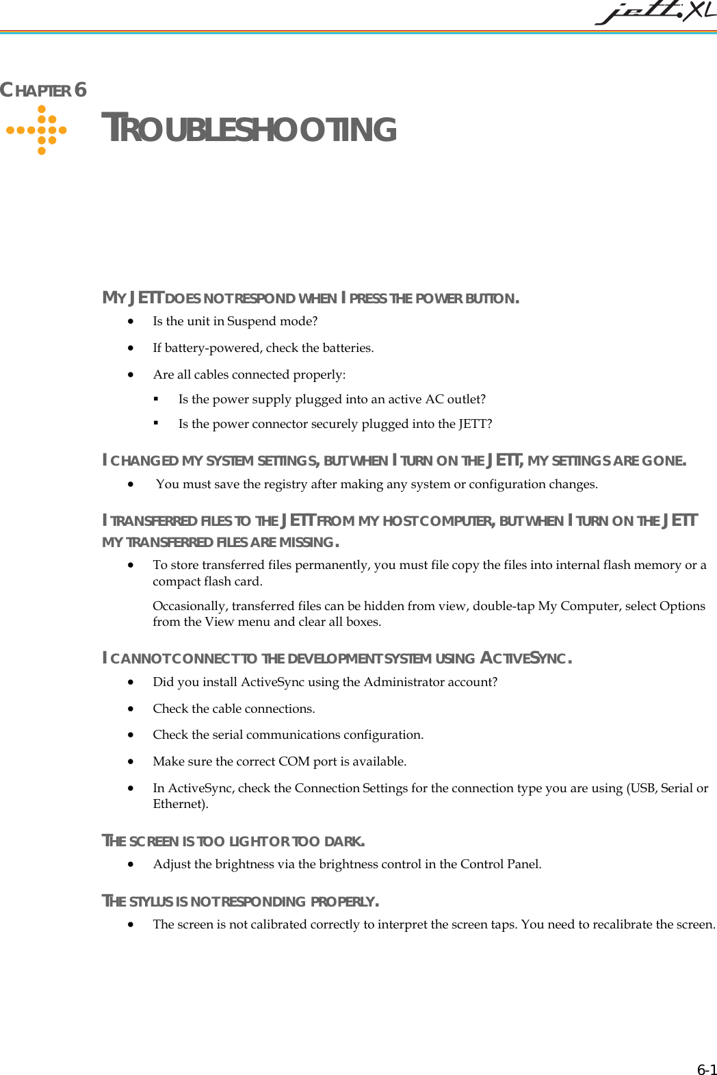   6-1 CHAPTER 6     TROUBLESHOOTING  MY JETT DOES NOT RESPOND WHEN I PRESS THE POWER BUTTON. &bull; Is the unit in Suspend mode? &bull; If battery-powered, check the batteries. &bull; Are all cables connected properly:  Is the power supply plugged into an active AC outlet?  Is the power connector securely plugged into the JETT? I CHANGED MY SYSTEM SETTINGS, BUT WHEN I TURN ON THE JETT, MY SETTINGS ARE GONE. &bull;  You must save the registry after making any system or configuration changes. I TRANSFERRED FILES TO THE JETT FROM MY HOST COMPUTER, BUT WHEN I TURN ON THE JETT MY TRANSFERRED FILES ARE MISSING. &bull; To store transferred files permanently, you must file copy the files into internal flash memory or a compact flash card.  Occasionally, transferred files can be hidden from view, double-tap My Computer, select Options from the View menu and clear all boxes. I CANNOT CONNECT TO THE DEVELOPMENT SYSTEM USING ACTIVESYNC. &bull; Did you install ActiveSync using the Administrator account?  &bull; Check the cable connections. &bull; Check the serial communications configuration. &bull; Make sure the correct COM port is available. &bull; In ActiveSync, check the Connection Settings for the connection type you are using (USB, Serial or Ethernet).  THE SCREEN IS TOO LIGHT OR TOO DARK.  &bull; Adjust the brightness via the brightness control in the Control Panel. THE STYLUS IS NOT RESPONDING PROPERLY. &bull; The screen is not calibrated correctly to interpret the screen taps. You need to recalibrate the screen. 