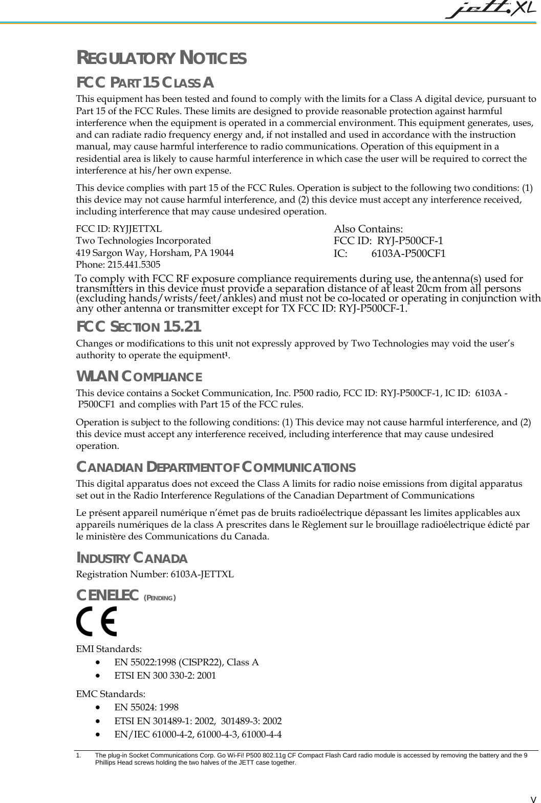   V REGULATORY NOTICES FCC PART 15 CLASS A  This equipment has been tested and found to comply with the limits for a Class A digital device, pursuant to Part 15 of the FCC Rules. These limits are designed to provide reasonable protection against harmful interference when the equipment is operated in a commercial environment. This equipment generates, uses, and can radiate radio frequency energy and, if not installed and used in accordance with the instruction manual, may cause harmful interference to radio communications. Operation of this equipment in a residential area is likely to cause harmful interference in which case the user will be required to correct the interference at his/her own expense. This device complies with part 15 of the FCC Rules. Operation is subject to the following two conditions: (1) this device may not cause harmful interference, and (2) this device must accept any interference received, including interference that may cause undesired operation. FCC ID: RYJJETTXL  Two Technologies Incorporated 419 Sargon Way, Horsham, PA 19044 Phone: 215.441.5305 FCC SECTION 15.21 Changes or modifications to this unit not expressly approved by Two Technologies may void the user&rsquo;s authority to operate the equipment1. WLAN COMPLIANCE This device contains a Socket Communication, Inc.Operation is subject to the following conditions: (1) This device may not cause harmful interference, and (2) this device must accept any interference received, including interference that may cause undesired operation.   CANADIAN DEPARTMENT OF COMMUNICATIONS This digital apparatus does not exceed the Class A limits for radio noise emissions from digital apparatus set out in the Radio Interference Regulations of the Canadian Department of Communications Le pr&eacute;sent appareil num&eacute;rique n&rsquo;&eacute;met pas de bruits radio&eacute;lectrique d&eacute;passant les limites applicables aux appareils num&eacute;riques de la class A prescrites dans le R&egrave;glement sur le brouillage radio&eacute;lectrique &eacute;dict&eacute; par le minist&egrave;re des Communications du Canada. INDUSTRY CANADA Registration Number: 6103A-JETTXL CENELEC (PENDING)   EMI Standards:  &bull; EN 55022:1998 (CISPR22), Class A &bull; ETSI EN 300 330-2: 2001 EMC Standards: &bull; EN 55024: 1998  &bull; ETSI EN 301489-1: 2002,  301489-3: 2002 &bull; EN/IEC 61000-4-2, 61000-4-3, 61000-4-4 1.  The plug-in Socket Communications Corp. Go Wi-Fi! P500 802.11g CF Compact Flash Card radio module is accessed by removing the battery and the 9 Phillips Head screws holding the two halves of the JETT case together.  RYJ-P500CF-1  P500 radio, FCC ID:  , IC ID:  6103A -  and complies with Part 15 of the FCC rules. P500CF1 To comply with FCC RF exposure compliance requirements during use, the antenna(s) used for transmitters in this device must provide a separation distance of at least 20cm from all persons (excluding hands/wrists/feet/ankles) and must not be co-located or operating in conjunction with any other antenna or transmitter except for TX FCC ID: RYJ-P500CF-1.Also Contains:FCC ID:  RYJ-P500CF-1IC:         6103A-P500CF1