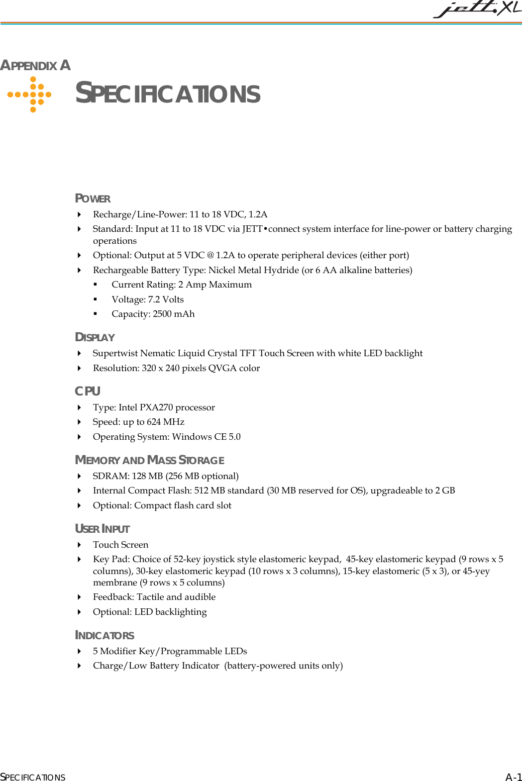  SPECIFICATIONS A-1 APPENDIX A      SPECIFICATIONS POWER   Recharge/Line-Power: 11 to 18 VDC, 1.2A   Standard: Input at 11 to 18 VDC via JETT&bull;connect system interface for line-power or battery charging operations  Optional: Output at 5 VDC @ 1.2A to operate peripheral devices (either port)  Rechargeable Battery Type: Nickel Metal Hydride (or 6 AA alkaline batteries)  Current Rating: 2 Amp Maximum  Voltage: 7.2 Volts  Capacity: 2500 mAh DISPLAY  Supertwist Nematic Liquid Crystal TFT Touch Screen with white LED backlight  Resolution: 320 x 240 pixels QVGA color  CPU  Type: Intel PXA270 processor   Speed: up to 624 MHz  Operating System: Windows CE 5.0 MEMORY AND MASS STORAGE   SDRAM: 128 MB (256 MB optional)  Internal Compact Flash: 512 MB standard (30 MB reserved for OS), upgradeable to 2 GB  Optional: Compact flash card slot USER INPUT   Touch Screen  Key Pad: Choice of 52-key joystick style elastomeric keypad,  45-key elastomeric keypad (9 rows x 5 columns), 30-key elastomeric keypad (10 rows x 3 columns), 15-key elastomeric (5 x 3), or 45-yey membrane (9 rows x 5 columns)   Feedback: Tactile and audible  Optional: LED backlighting INDICATORS   5 Modifier Key/Programmable LEDs  Charge/Low Battery Indicator  (battery-powered units only)  