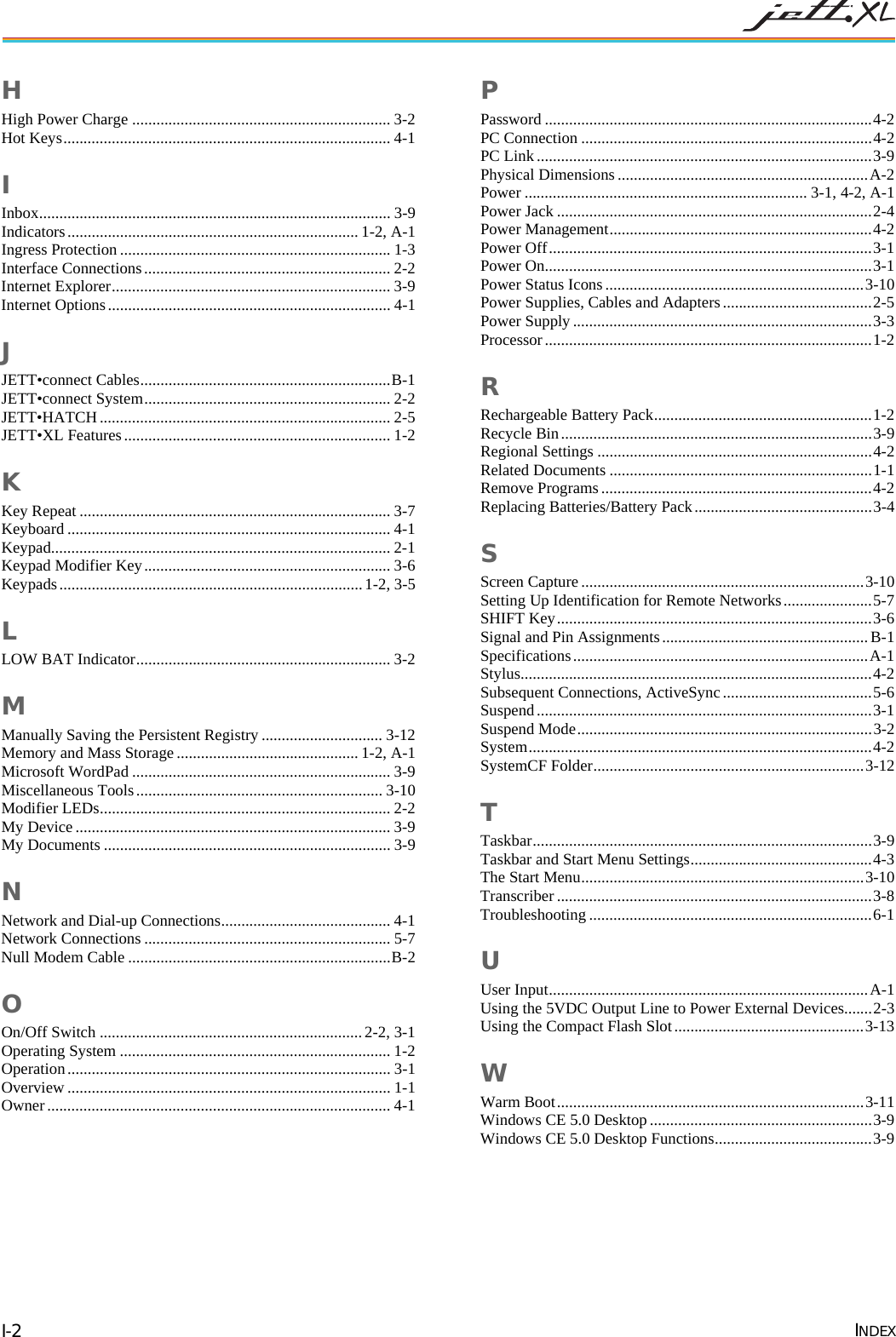  INDEX I-2 H High Power Charge ................................................................ 3-2 Hot Keys................................................................................. 4-1 I Inbox....................................................................................... 3-9 Indicators........................................................................ 1-2, A-1 Ingress Protection................................................................... 1-3 Interface Connections............................................................. 2-2 Internet Explorer..................................................................... 3-9 Internet Options...................................................................... 4-1 J JETT&bull;connect Cables..............................................................B-1 JETT&bull;connect System............................................................. 2-2 JETT&bull;HATCH........................................................................ 2-5 JETT&bull;XL Features.................................................................. 1-2 K Key Repeat ............................................................................. 3-7 Keyboard ................................................................................ 4-1 Keypad.................................................................................... 2-1 Keypad Modifier Key............................................................. 3-6 Keypads........................................................................... 1-2, 3-5 L LOW BAT Indicator............................................................... 3-2 M Manually Saving the Persistent Registry .............................. 3-12 Memory and Mass Storage ............................................. 1-2, A-1 Microsoft WordPad ................................................................ 3-9 Miscellaneous Tools............................................................. 3-10 Modifier LEDs........................................................................ 2-2 My Device.............................................................................. 3-9 My Documents ....................................................................... 3-9 N Network and Dial-up Connections.......................................... 4-1 Network Connections ............................................................. 5-7 Null Modem Cable .................................................................B-2 O On/Off Switch .................................................................2-2, 3-1 Operating System ................................................................... 1-2 Operation................................................................................ 3-1 Overview ................................................................................ 1-1 Owner..................................................................................... 4-1 P Password .................................................................................4-2 PC Connection ........................................................................4-2 PC Link...................................................................................3-9 Physical Dimensions ..............................................................A-2 Power ...................................................................... 3-1, 4-2, A-1 Power Jack ..............................................................................2-4 Power Management.................................................................4-2 Power Off................................................................................3-1 Power On.................................................................................3-1 Power Status Icons ................................................................3-10 Power Supplies, Cables and Adapters.....................................2-5 Power Supply..........................................................................3-3 Processor.................................................................................1-2 R Rechargeable Battery Pack......................................................1-2 Recycle Bin.............................................................................3-9 Regional Settings ....................................................................4-2 Related Documents .................................................................1-1 Remove Programs...................................................................4-2 Replacing Batteries/Battery Pack............................................3-4 S Screen Capture ......................................................................3-10 Setting Up Identification for Remote Networks......................5-7 SHIFT Key..............................................................................3-6 Signal and Pin Assignments...................................................B-1 Specifications.........................................................................A-1 Stylus.......................................................................................4-2 Subsequent Connections, ActiveSync.....................................5-6 Suspend...................................................................................3-1 Suspend Mode.........................................................................3-2 System.....................................................................................4-2 SystemCF Folder...................................................................3-12 T Taskbar....................................................................................3-9 Taskbar and Start Menu Settings.............................................4-3 The Start Menu......................................................................3-10 Transcriber ..............................................................................3-8 Troubleshooting ......................................................................6-1 U User Input...............................................................................A-1 Using the 5VDC Output Line to Power External Devices.......2-3 Using the Compact Flash Slot...............................................3-13 W Warm Boot............................................................................3-11 Windows CE 5.0 Desktop .......................................................3-9 Windows CE 5.0 Desktop Functions.......................................3-9  