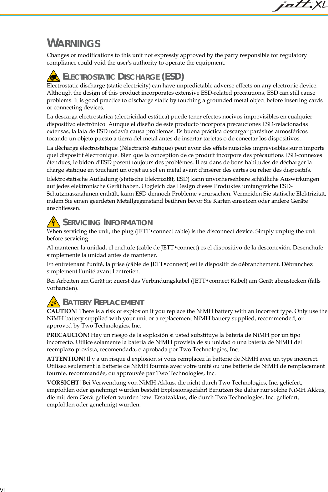   VI WARNINGS Changes or modifications to this unit not expressly approved by the party responsible for regulatory compliance could void the user's authority to operate the equipment.  ELECTROSTATIC DISCHARGE (ESD) Electrostatic discharge (static electricity) can have unpredictable adverse effects on any electronic device. Although the design of this product incorporates extensive ESD-related precautions, ESD can still cause problems. It is good practice to discharge static by touching a grounded metal object before inserting cards or connecting devices. La descarga electrost&aacute;tica (electricidad est&aacute;tica) puede tener efectos nocivos imprevisibles en cualquier dispositivo electr&oacute;nico. Aunque el dise&ntilde;o de este producto incorpora precauciones ESD-relacionadas extensas, la lata de ESD todav&iacute;a causa problemas. Es buena pr&aacute;ctica descargar par&aacute;sitos atmosf&eacute;ricos tocando un objeto puesto a tierra del metal antes de insertar tarjetas o de conectar los dispositivos. La d&eacute;charge &eacute;lectrostatique (l'&eacute;lectricit&eacute; statique) peut avoir des effets nuisibles impr&eacute;visibles sur n'importe quel dispositif &eacute;lectronique. Bien que la conception de ce produit incorpore des pr&eacute;cautions ESD-connexes &eacute;tendues, le bidon d'ESD posent toujours des probl&egrave;mes. Il est dans de bons habitudes de d&eacute;charger la charge statique en touchant un objet au sol en m&eacute;tal avant d'ins&eacute;rer des cartes ou relier des dispositifs. Elektrostatische Aufladung (statische Elektrizit&auml;t, ESD) kann unvorhersehbare sch&auml;dliche Auswirkungen auf jedes elektronische Ger&auml;t haben. Obgleich das Design dieses Produktes umfangreiche ESD-Schutzmassnahmen enth&auml;lt, kann ESD dennoch Probleme verursachen. Vermeiden Sie statische Elektrizit&auml;t, indem Sie einen geerdeten Metallgegenstand be&uuml;hren bevor Sie Karten einsetzen oder andere Ger&auml;te anschliessen.  SERVICING INFORMATION When servicing the unit, the plug (JETT&bull;connect cable) is the disconnect device. Simply unplug the unit before servicing. Al mantener la unidad, el enchufe (cable de JETT&bull;connect) es el dispositivo de la desconexi&oacute;n. Desenchufe simplemente la unidad antes de mantener. En entretenant l'unit&eacute;, la prise (c&acirc;ble de JETT&bull;connect) est le dispositif de d&eacute;branchement. D&eacute;branchez simplement l'unit&eacute; avant l'entretien. Bei Arbeiten am Ger&auml;t ist zuerst das Verbindungskabel (JETT&bull;connect Kabel) am Ger&auml;t abzustecken (falls vorhanden).  BATTERY REPLACEMENT CAUTION! There is a risk of explosion if you replace the NiMH battery with an incorrect type. Only use the NiMH battery supplied with your unit or a replacement NiMH battery supplied, recommended, or approved by Two Technologies, Inc. PRECAUCI&Oacute;N! Hay un riesgo de la explosi&oacute;n si usted substituye la bater&iacute;a de NiMH por un tipo incorrecto. Utilice solamente la bater&iacute;a de NiMH provista de su unidad o una bater&iacute;a de NiMH del reemplazo provista, recomendada, o aprobada por Two Technologies, Inc. ATTENTION! Il y a un risque d'explosion si vous remplacez la batterie de NiMH avec un type incorrect. Utilisez seulement la batterie de NiMH fournie avec votre unit&eacute; ou une batterie de NiMH de remplacement fournie, recommand&eacute;e, ou approuv&eacute;e par Two Technologies, Inc. VORSICHT! Bei Verwendung von NiMH Akkus, die nicht durch Two Technologies, Inc. geliefert, empfohlen oder genehmigt wurden besteht Explosionsgefahr! Benutzen Sie daher nur solche NiMH Akkus, die mit dem Ger&auml;t geliefert wurden bzw. Ersatzakkus, die durch Two Technologies, Inc. geliefert, empfohlen oder genehmigt wurden.  