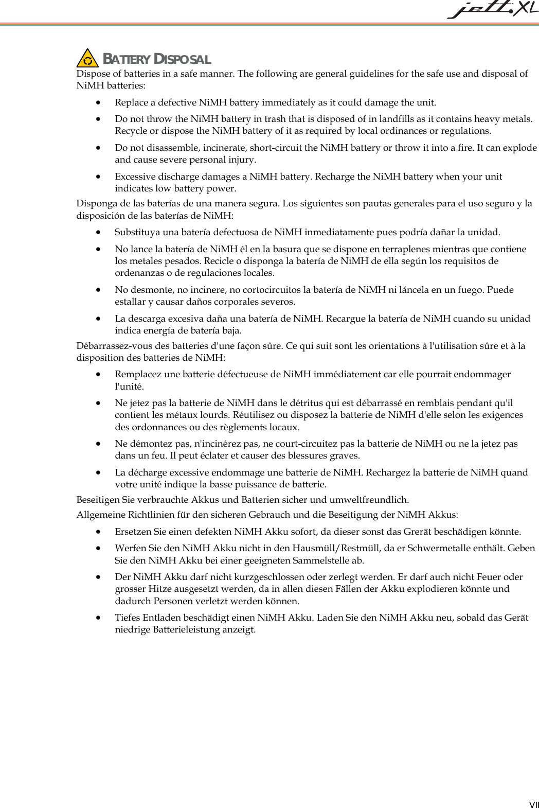   VII  BATTERY DISPOSAL Dispose of batteries in a safe manner. The following are general guidelines for the safe use and disposal of NiMH batteries: &bull; Replace a defective NiMH battery immediately as it could damage the unit. &bull; Do not throw the NiMH battery in trash that is disposed of in landfills as it contains heavy metals. Recycle or dispose the NiMH battery of it as required by local ordinances or regulations. &bull; Do not disassemble, incinerate, short-circuit the NiMH battery or throw it into a fire. It can explode and cause severe personal injury. &bull; Excessive discharge damages a NiMH battery. Recharge the NiMH battery when your unit indicates low battery power. Disponga de las bater&iacute;as de una manera segura. Los siguientes son pautas generales para el uso seguro y la disposici&oacute;n de las bater&iacute;as de NiMH: &bull; Substituya una bater&iacute;a defectuosa de NiMH inmediatamente pues podr&iacute;a da&ntilde;ar la unidad. &bull; No lance la bater&iacute;a de NiMH &eacute;l en la basura que se dispone en terraplenes mientras que contiene los metales pesados. Recicle o disponga la bater&iacute;a de NiMH de ella seg&uacute;n los requisitos de ordenanzas o de regulaciones locales. &bull; No desmonte, no incinere, no cortocircuitos la bater&iacute;a de NiMH ni l&aacute;ncela en un fuego. Puede estallar y causar da&ntilde;os corporales severos. &bull; La descarga excesiva da&ntilde;a una bater&iacute;a de NiMH. Recargue la bater&iacute;a de NiMH cuando su unidad indica energ&iacute;a de bater&iacute;a baja. D&eacute;barrassez-vous des batteries d'une fa&ccedil;on s&ucirc;re. Ce qui suit sont les orientations &agrave; l'utilisation s&ucirc;re et &agrave; la disposition des batteries de NiMH: &bull; Remplacez une batterie d&eacute;fectueuse de NiMH imm&eacute;diatement car elle pourrait endommager l'unit&eacute;. &bull; Ne jetez pas la batterie de NiMH dans le d&eacute;tritus qui est d&eacute;barrass&eacute; en remblais pendant qu'il contient les m&eacute;taux lourds. R&eacute;utilisez ou disposez la batterie de NiMH d'elle selon les exigences des ordonnances ou des r&egrave;glements locaux. &bull; Ne d&eacute;montez pas, n'incin&eacute;rez pas, ne court-circuitez pas la batterie de NiMH ou ne la jetez pas dans un feu. Il peut &eacute;clater et causer des blessures graves. &bull; La d&eacute;charge excessive endommage une batterie de NiMH. Rechargez la batterie de NiMH quand votre unit&eacute; indique la basse puissance de batterie. Beseitigen Sie verbrauchte Akkus und Batterien sicher und umweltfreundlich.  Allgemeine Richtlinien f&uuml;r den sicheren Gebrauch und die Beseitigung der NiMH Akkus: &bull;  Ersetzen Sie einen defekten NiMH Akku sofort, da dieser sonst das Grer&auml;t besch&auml;digen k&ouml;nnte. &bull;  Werfen Sie den NiMH Akku nicht in den Hausm&uuml;ll/Restm&uuml;ll, da er Schwermetalle enth&auml;lt. Geben Sie den NiMH Akku bei einer geeigneten Sammelstelle ab. &bull;  Der NiMH Akku darf nicht kurzgeschlossen oder zerlegt werden. Er darf auch nicht Feuer oder grosser Hitze ausgesetzt werden, da in allen diesen F&auml;llen der Akku explodieren k&ouml;nnte und dadurch Personen verletzt werden k&ouml;nnen. &bull;  Tiefes Entladen besch&auml;digt einen NiMH Akku. Laden Sie den NiMH Akku neu, sobald das Ger&auml;t niedrige Batterieleistung anzeigt. 