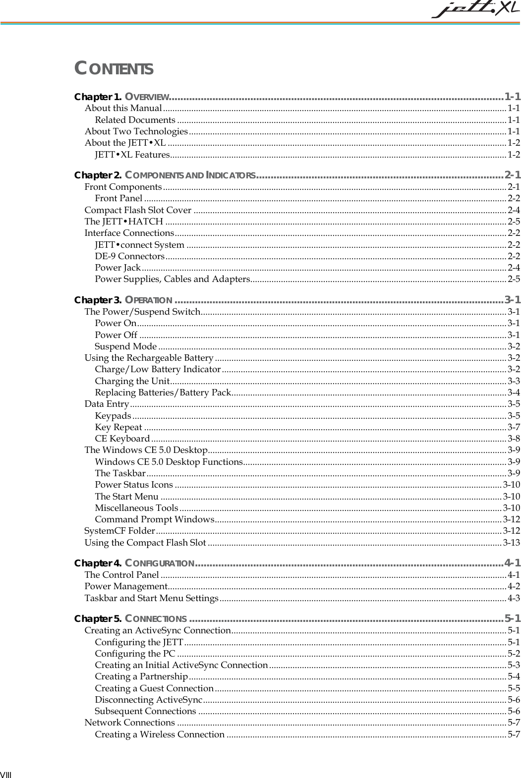   VIII CONTENTS Chapter 1. OVERVIEW...................................................................................................................1-1 About this Manual.................................................................................................................................................. 1-1 Related Documents ............................................................................................................................................ 1-1 About Two Technologies....................................................................................................................................... 1-1 About the JETT&bull;XL ................................................................................................................................................ 1-2 JETT&bull;XL Features...............................................................................................................................................1-2 Chapter 2. COMPONENTS AND INDICATORS.....................................................................................2-1 Front Components..................................................................................................................................................2-1 Front Panel .......................................................................................................................................................... 2-2 Compact Flash Slot Cover .....................................................................................................................................2-4 The JETT&bull;HATCH .................................................................................................................................................2-5 Interface Connections............................................................................................................................................. 2-2 JETT&bull;connect System ........................................................................................................................................2-2 DE-9 Connectors.................................................................................................................................................2-2 Power Jack........................................................................................................................................................... 2-4 Power Supplies, Cables and Adapters............................................................................................................. 2-5 Chapter 3. OPERATION .................................................................................................................3-1 The Power/Suspend Switch.................................................................................................................................. 3-1 Power On............................................................................................................................................................. 3-1 Power Off ............................................................................................................................................................3-1 Suspend Mode ....................................................................................................................................................3-2 Using the Rechargeable Battery............................................................................................................................3-2 Charge/Low Battery Indicator.........................................................................................................................3-2 Charging the Unit...............................................................................................................................................3-3 Replacing Batteries/Battery Pack..................................................................................................................... 3-4 Data Entry................................................................................................................................................................ 3-5 Keypads...............................................................................................................................................................3-5 Key Repeat .......................................................................................................................................................... 3-7 CE Keyboard....................................................................................................................................................... 3-8 The Windows CE 5.0 Desktop............................................................................................................................... 3-9 Windows CE 5.0 Desktop Functions................................................................................................................3-9 The Taskbar......................................................................................................................................................... 3-9 Power Status Icons ........................................................................................................................................... 3-10 The Start Menu ................................................................................................................................................. 3-10 Miscellaneous Tools......................................................................................................................................... 3-10 Command Prompt Windows.......................................................................................................................... 3-12 SystemCF Folder................................................................................................................................................... 3-12 Using the Compact Flash Slot ............................................................................................................................. 3-13 Chapter 4. CONFIGURATION..........................................................................................................4-1 The Control Panel ...................................................................................................................................................4-1 Power Management................................................................................................................................................4-2 Taskbar and Start Menu Settings.......................................................................................................................... 4-3 Chapter 5. CONNECTIONS ............................................................................................................5-1 Creating an ActiveSync Connection..................................................................................................................... 5-1 Configuring the JETT......................................................................................................................................... 5-1 Configuring the PC ............................................................................................................................................ 5-2 Creating an Initial ActiveSync Connection..................................................................................................... 5-3 Creating a Partnership....................................................................................................................................... 5-4 Creating a Guest Connection............................................................................................................................5-5 Disconnecting ActiveSync.................................................................................................................................5-6 Subsequent Connections ................................................................................................................................... 5-6 Network Connections ............................................................................................................................................5-7 Creating a Wireless Connection .......................................................................................................................5-7 