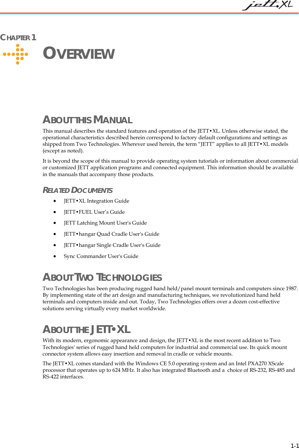 CHAPTER 1 OVERVIEW ABOUT THIS MANUAL This manual describes the standard features and operation of the JETT•XL. Unless otherwise stated, the operational characteristics described herein correspond to factory default configurations and settings as shipped from Two Technologies. Wherever used herein, the term “JETT” applies to all JETT•XL models (except as noted). It is beyond the scope of this manual to provide operating system tutorials or information about commercial or customized JETT application programs and connected equipment. This information should be available in the manuals that accompany those products. RELATED DOCUMENTS • JETT•XL Integration Guide • JETT•FUEL User’s Guide • JETT Latching Mount User's Guide • JETT•hangar Quad Cradle User's Guide • JETT•hangar Single Cradle User's Guide • Sync Commander User's Guide ABOUT TWO TECHNOLOGIES Two Technologies has been producing rugged hand held/panel mount terminals and computers since 1987. By implementing state of the art design and manufacturing techniques, we revolutionized hand held terminals and computers inside and out. Today, Two Technologies offers over a dozen cost-effective solutions serving virtually every market worldwide. ABOUT THE JETT•XL With its modern, ergonomic appearance and design, the JETT•XL is the most recent addition to Two Technologies' series of rugged hand held computers for industrial and commercial use. Its quick mount connector system allows easy insertion and removal in cradle or vehicle mounts. The JETT•XL comes standard with the Windows CE 5.0 operating system and an Intel PXA270 XScale processor that operates up to 624 MHz. It also has integrated Bluetooth and a choice of RS-232, RS-485 and RS-422 interfaces. 1-1