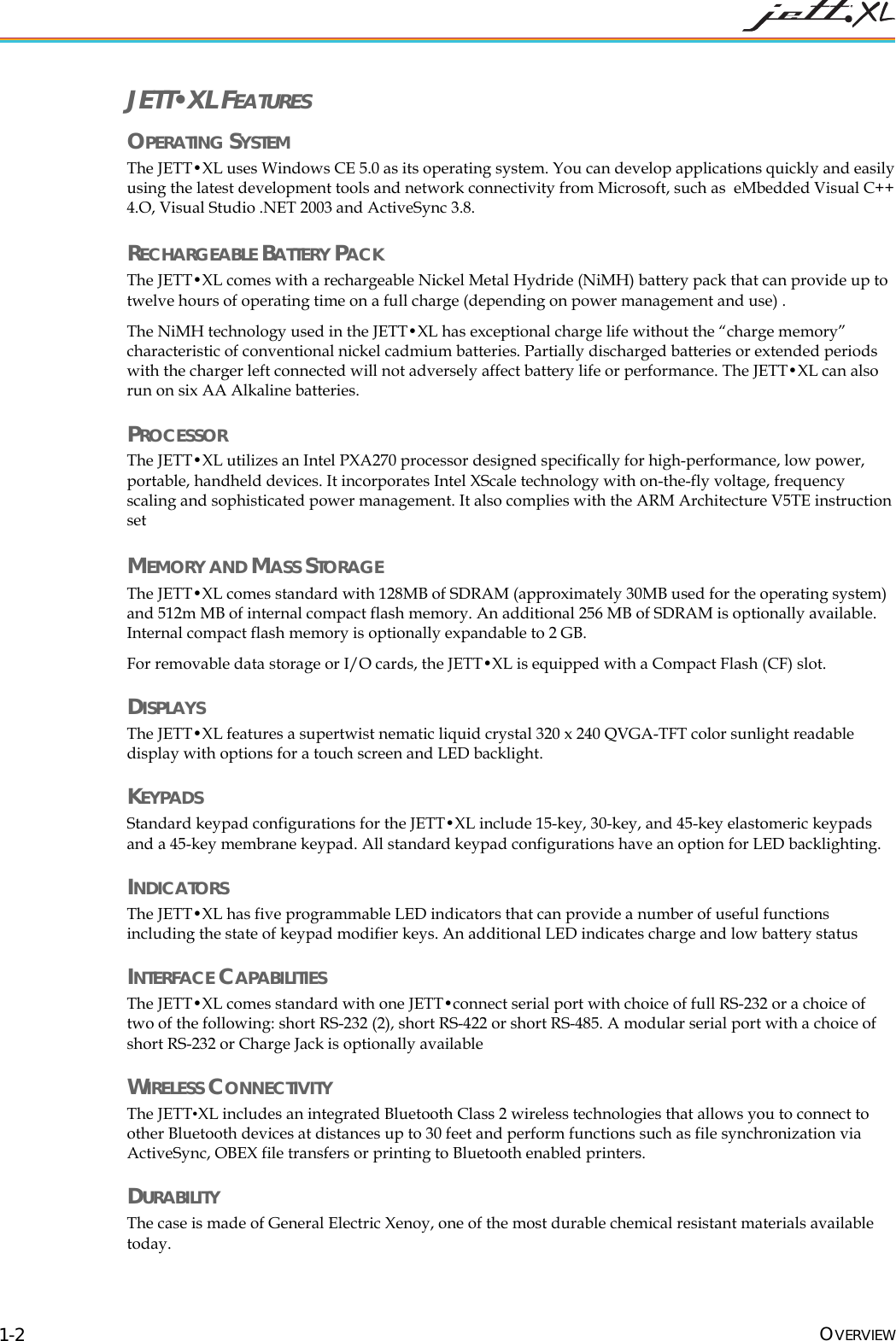 JETT•XL FEATURES OPERATING SYSTEM The JETT•XL uses Windows CE 5.0 as its operating system. You can develop applications quickly and easily using the latest development tools and network connectivity from Microsoft, such as eMbedded Visual C++ 4.O, Visual Studio .NET 2003 and ActiveSync 3.8. RECHARGEABLE BATTERY PACK The JETT•XL comes with a rechargeable Nickel Metal Hydride (NiMH) battery pack that can provide up to twelve hours of operating time on a full charge (depending on power management and use) . The NiMH technology used in the JETT•XL has exceptional charge life without the “charge memory” characteristic of conventional nickel cadmium batteries. Partially discharged batteries or extended periods with the charger left connected will not adversely affect battery life or performance. The JETT•XL can also run on six AA Alkaline batteries. PROCESSOR The JETT•XL utilizes an Intel PXA270 processor designed specifically for high-performance, low power, portable, handheld devices. It incorporates Intel XScale technology with on-the-fly voltage, frequency scaling and sophisticated power management. It also complies with the ARM Architecture V5TE instruction set MEMORY AND MASS STORAGE The JETT•XL comes standard with 128MB of SDRAM (approximately 30MB used for the operating system) and 512m MB of internal compact flash memory. An additional 256 MB of SDRAM is optionally available. Internal compact flash memory is optionally expandable to 2 GB. For removable data storage or I/O cards, the JETT•XL is equipped with a Compact Flash (CF) slot. DISPLAYS The JETT•XL features a supertwist nematic liquid crystal 320 x 240 QVGA-TFT color sunlight readable display with options for a touch screen and LED backlight. KEYPADS Standard keypad configurations for the JETT•XL include 15-key, 30-key, and 45-key elastomeric keypads and a 45-key membrane keypad. All standard keypad configurations have an option for LED backlighting. INDICATORS The JETT•XL has five programmable LED indicators that can provide a number of useful functions including the state of keypad modifier keys. An additional LED indicates charge and low battery status INTERFACE CAPABILITIES The JETT•XL comes standard with one JETT•connect serial port with choice of full RS-232 or a choice of two of the following: short RS-232 (2), short RS-422 or short RS-485. A modular serial port with a choice of short RS-232 or Charge Jack is optionally available WIRELESS CONNECTIVITY The JETT•XL includes an integrated Bluetooth Class 2 wireless technologies that allows you to connect to other Bluetooth devices at distances up to 30 feet and perform functions such as file synchronization via ActiveSync, OBEX file transfers or printing to Bluetooth enabled printers. DURABILITY The case is made of General Electric Xenoy, one of the most durable chemical resistant materials available today. OVERVIEW 1-2