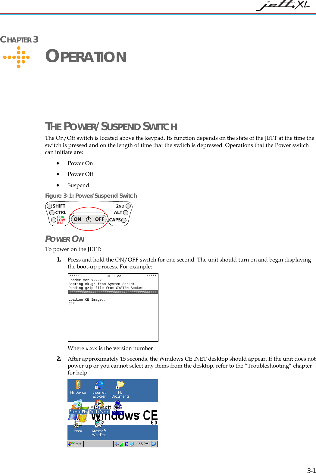CHAPTER 3 OPERATION THE POWER/SUSPEND SWITCH The On/Off switch is located above the keypad. Its function depends on the state of the JETT at the time the switch is pressed and on the length of time that the switch is depressed. Operations that the Power switch can initiate are: • Power On • Power Off • Suspend Figure 3-1: Power/Suspend Switch POWER ON To power on the JETT: 1. Press and hold the ON/OFF switch for one second. The unit should turn on and begin displaying the boot-up process. For example: Where x.x.x is the version number ***** JETT.ce *****Loader Ver x.x.x Booting nk.gz from System Socket Reading gzip file from SYSTEM Socket ########################################## ng CE Image... Loadi### 2. After approximately 15 seconds, the Windows CE .NET desktop should appear. If the unit does not power up or you cannot select any items from the desktop, refer to the “Troubleshooting” chapter for help. 3-1