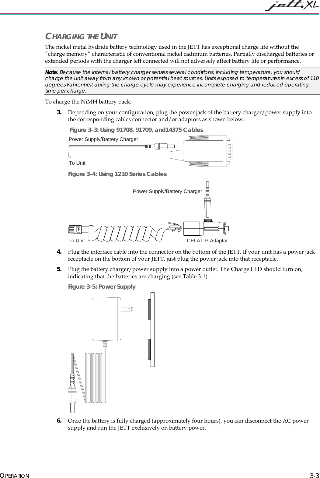 CHARGING THE UNIT The nickel metal hydride battery technology used in the JETT has exceptional charge life without the “charge memory” characteristic of conventional nickel cadmium batteries. Partially discharged batteries or extended periods with the charger left connected will not adversely affect battery life or performance. Note: Because the internal battery charger senses several conditions, including temperature, you should charge the unit away from any known or potential heat sources. Units exposed to temperatures in excess of 110 degrees Fahrenheit during the charge cycle may experience incomplete charging and reduced operating time per charge. To charge the NiMH battery pack: 3. Depending on your configuration, plug the power jack of the battery charger/power supply into the corresponding cables connector and/or adaptors as shown below. Figure 3-3: Using 91708, 91709, and14375 Cables Power Supply/Battery ChargerTo Unit Figure 3-4: Using 1210 Series Cables Power Supply/Battery ChargerTo Unit CELAT-P Adaptor 4. Plug the interface cable into the connector on the bottom of the JETT. If your unit has a power jack receptacle on the bottom of your JETT, just plug the power jack into that receptacle. 5. Plug the battery charger/power supply into a power outlet. The Charge LED should turn on, indicating that the batteries are charging (see Table 3-1). Figure 3-5: Power Supply 6. Once the battery is fully charged (approximately four hours), you can disconnect the AC power supply and run the JETT exclusively on battery power. OPERATION 3-3