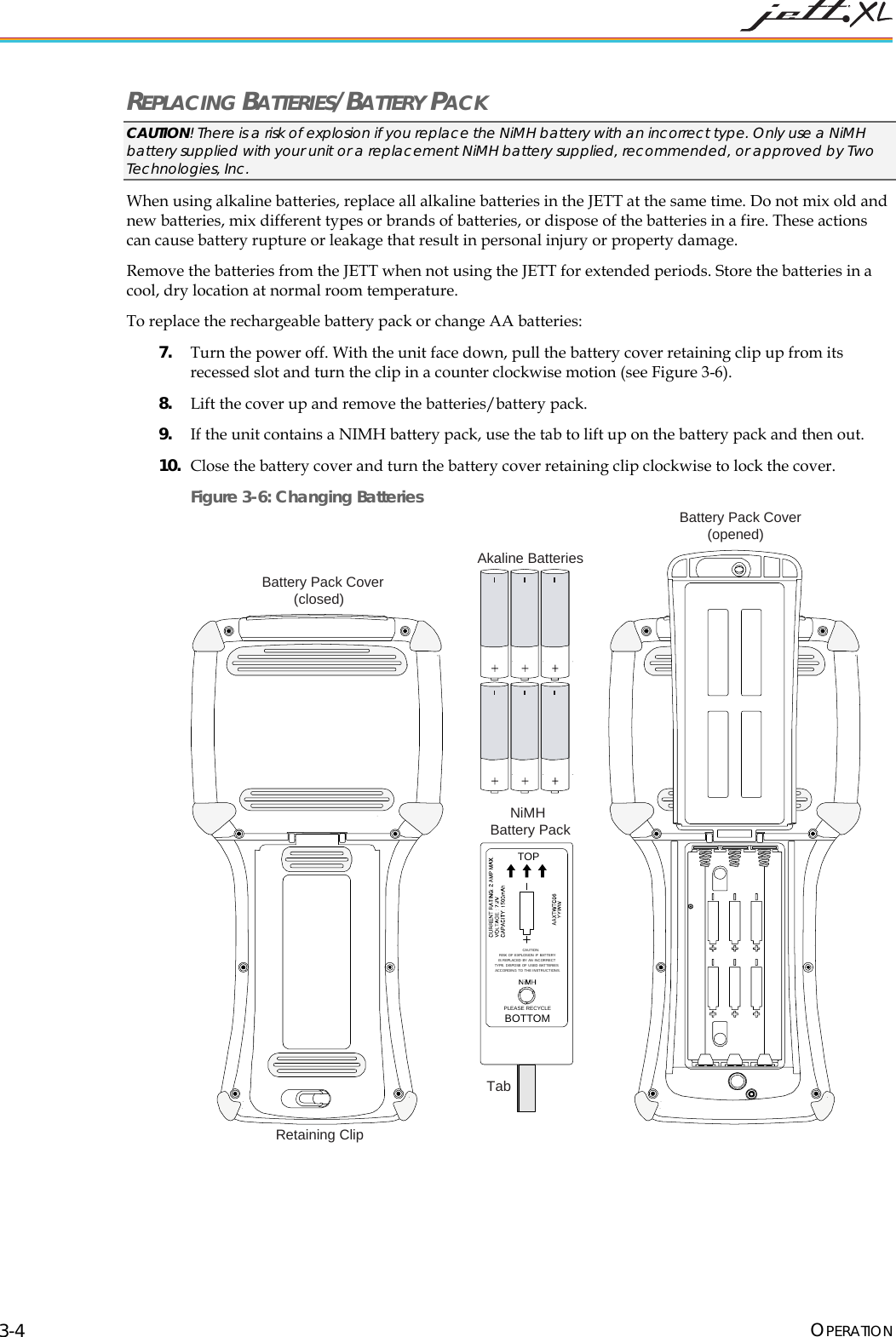 REPLACING BATTERIES/BATTERY PACK CAUTION! There is a risk of explosion if you replace the NiMH battery with an incorrect type. Only use a NiMH battery supplied with your unit or a replacement NiMH battery supplied, recommended, or approved by Two Technologies, Inc. When using alkaline batteries, replace all alkaline batteries in the JETT at the same time. Do not mix old and new batteries, mix different types or brands of batteries, or dispose of the batteries in a fire. These actions can cause battery rupture or leakage that result in personal injury or property damage. Remove the batteries from the JETT when not using the JETT for extended periods. Store the batteries in a cool, dry location at normal room temperature. To replace the rechargeable battery pack or change AA batteries: 7. Turn the power off. With the unit face down, pull the battery cover retaining clip up from its recessed slot and turn the clip in a counter clockwise motion (see Figure 3-6). 8. Lift the cover up and remove the batteries/battery pack. 9. If the unit contains a NIMH battery pack, use the tab to lift up on the battery pack and then out. 10. Close the battery cover and turn the battery cover retaining clip clockwise to lock the cover. Figure 3-6: Changing Batteries TOPPLEASE RECYCLEBOTTOMCAUTION:RISK OF EXPLOSION IF BATTERYIS REPLACED BY AN INCORRECTTYPE. DISPOSE OF U SED BATT ERIESACCORDING TO THE INSTRUCTIONS.Battery Pack Cover(opened)NiMHBattery PackTabAkaline BatteriesBattery Pack Cover(closed)Retaining Clip OPERATION 3-4