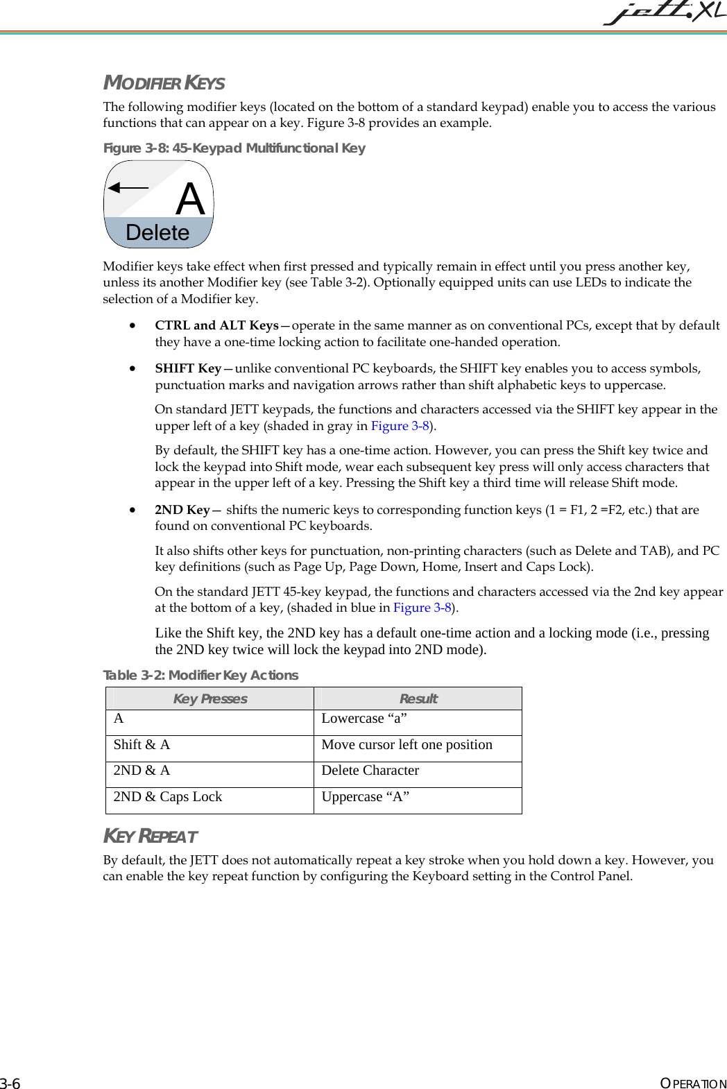 MODIFIER KEYS The following modifier keys (located on the bottom of a standard keypad) enable you to access the various functions that can appear on a key. Figure 3-8 provides an example. Figure 3-8: 45-Keypad Multifunctional Key ADelete Modifier keys take effect when first pressed and typically remain in effect until you press another key, unless its another Modifier key (see Table 3-2). Optionally equipped units can use LEDs to indicate the selection of a Modifier key. • CTRL and ALT Keys—operate in the same manner as on conventional PCs, except that by default they have a one-time locking action to facilitate one-handed operation. • SHIFT Key—unlike conventional PC keyboards, the SHIFT key enables you to access symbols, punctuation marks and navigation arrows rather than shift alphabetic keys to uppercase. On standard JETT keypads, the functions and characters accessed via the SHIFT key appear in the upper left of a key (shaded in gray in Figure 3-8). By default, the SHIFT key has a one-time action. However, you can press the Shift key twice and lock the keypad into Shift mode, wear each subsequent key press will only access characters that appear in the upper left of a key. Pressing the Shift key a third time will release Shift mode. • 2ND Key— shifts the numeric keys to corresponding function keys (1 = F1, 2 =F2, etc.) that are found on conventional PC keyboards. It also shifts other keys for punctuation, non-printing characters (such as Delete and TAB), and PC key definitions (such as Page Up, Page Down, Home, Insert and Caps Lock). On the standard JETT 45-key keypad, the functions and characters accessed via the 2nd key appear at the bottom of a key, (shaded in blue in Figure 3-8). Like the Shift key, the 2ND key has a default one-time action and a locking mode (i.e., pressing the 2ND key twice will lock the keypad into 2ND mode). Table 3-2: Modifier Key Actions Key Presses Result A Lowercase “a” Shift & A Move cursor left one position 2ND & A Delete Character 2ND & Caps Lock Uppercase “A” KEY REPEAT By default, the JETT does not automatically repeat a key stroke when you hold down a key. However, you can enable the key repeat function by configuring the Keyboard setting in the Control Panel. OPERATION 3-6