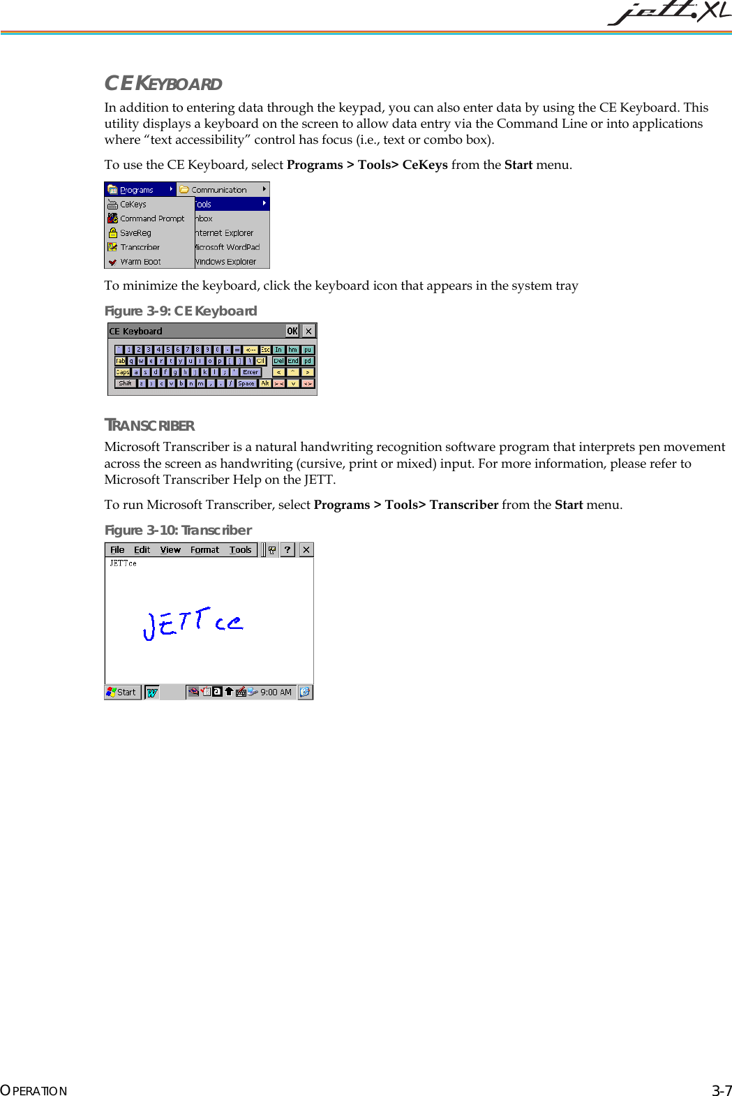 CE KEYBOARD In addition to entering data through the keypad, you can also enter data by using the CE Keyboard. This utility displays a keyboard on the screen to allow data entry via the Command Line or into applications where “text accessibility” control has focus (i.e., text or combo box). To use the CE Keyboard, select Programs > Tools> CeKeys from the Start menu. To minimize the keyboard, click the keyboard icon that appears in the system tray Figure 3-9: CE Keyboard TRANSCRIBER Microsoft Transcriber is a natural handwriting recognition software program that interprets pen movement across the screen as handwriting (cursive, print or mixed) input. For more information, please refer to Microsoft Transcriber Help on the JETT. To run Microsoft Transcriber, select Programs > Tools> Transcriber from the Start menu. Figure 3-10: Transcriber OPERATION 3-7