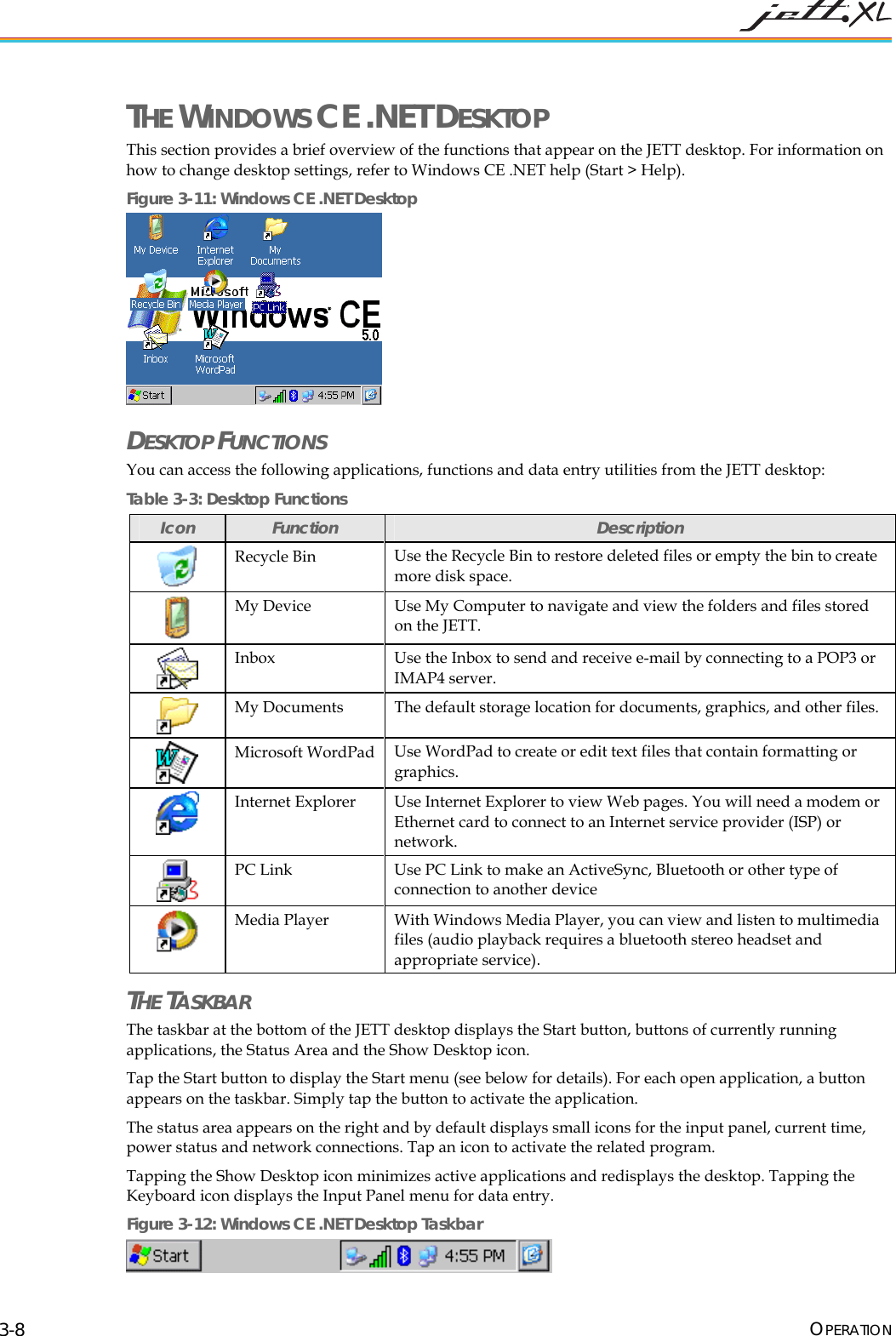 THE WINDOWS CE .NET DESKTOP This section provides a brief overview of the functions that appear on the JETT desktop. For information on how to change desktop settings, refer to Windows CE .NET help (Start > Help). Figure 3-11: Windows CE .NET Desktop DESKTOP FUNCTIONS You can access the following applications, functions and data entry utilities from the JETT desktop: Table 3-3: Desktop Functions Icon Function Description Recycle Bin Use the Recycle Bin to restore deleted files or empty the bin to create more disk space. My Device Use My Computer to navigate and view the folders and files stored on the JETT. Inbox Use the Inbox to send and receive e-mail by connecting to a POP3 or IMAP4 server. My Documents The default storage location for documents, graphics, and other files. Microsoft WordPad Use WordPad to create or edit text files that contain formatting or graphics. Internet Explorer Use Internet Explorer to view Web pages. You will need a modem or Ethernet card to connect to an Internet service provider (ISP) or network. PC Link Use PC Link to make an ActiveSync, Bluetooth or other type of connection to another device Media Player With Windows Media Player, you can view and listen to multimedia files (audio playback requires a bluetooth stereo headset and appropriate service). THE TASKBAR The taskbar at the bottom of the JETT desktop displays the Start button, buttons of currently running applications, the Status Area and the Show Desktop icon. Tap the Start button to display the Start menu (see below for details). For each open application, a button appears on the taskbar. Simply tap the button to activate the application. The status area appears on the right and by default displays small icons for the input panel, current time, power status and network connections. Tap an icon to activate the related program. Tapping the Show Desktop icon minimizes active applications and redisplays the desktop. Tapping the Keyboard icon displays the Input Panel menu for data entry. Figure 3-12: Windows CE .NET Desktop Taskbar OPERATION 3-8