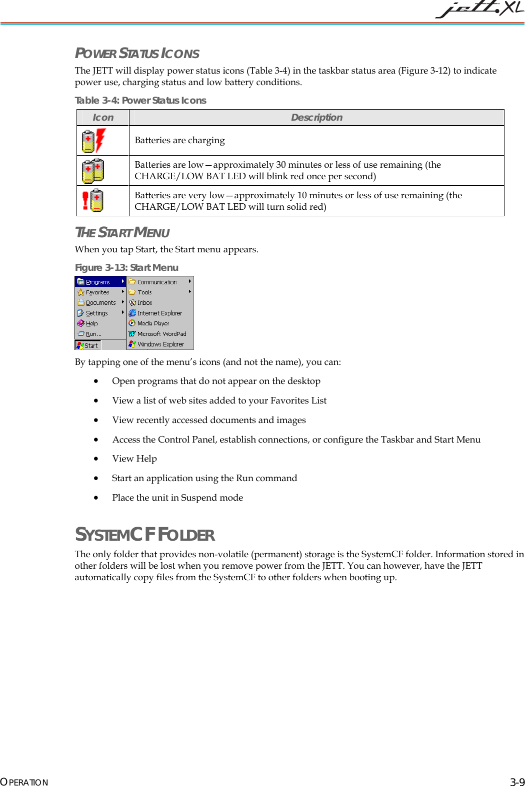 POWER STATUS ICONS The JETT will display power status icons (Table 3-4) in the taskbar status area (Figure 3-12) to indicate power use, charging status and low battery conditions. Table 3-4: Power Status Icons Icon Description Batteries are charging Batteries are low—approximately 30 minutes or less of use remaining (the CHARGE/LOW BAT LED will blink red once per second) Batteries are very low—approximately 10 minutes or less of use remaining (the CHARGE/LOW BAT LED will turn solid red) THE START MENU When you tap Start, the Start menu appears. Figure 3-13: Start Menu By tapping one of the menu’s icons (and not the name), you can: • Open programs that do not appear on the desktop • View a list of web sites added to your Favorites List • View recently accessed documents and images • Access the Control Panel, establish connections, or configure the Taskbar and Start Menu • View Help • Start an application using the Run command • Place the unit in Suspend mode SYSTEMCF FOLDER The only folder that provides non-volatile (permanent) storage is the SystemCF folder. Information stored in other folders will be lost when you remove power from the JETT. You can however, have the JETT automatically copy files from the SystemCF to other folders when booting up. OPERATION 3-9