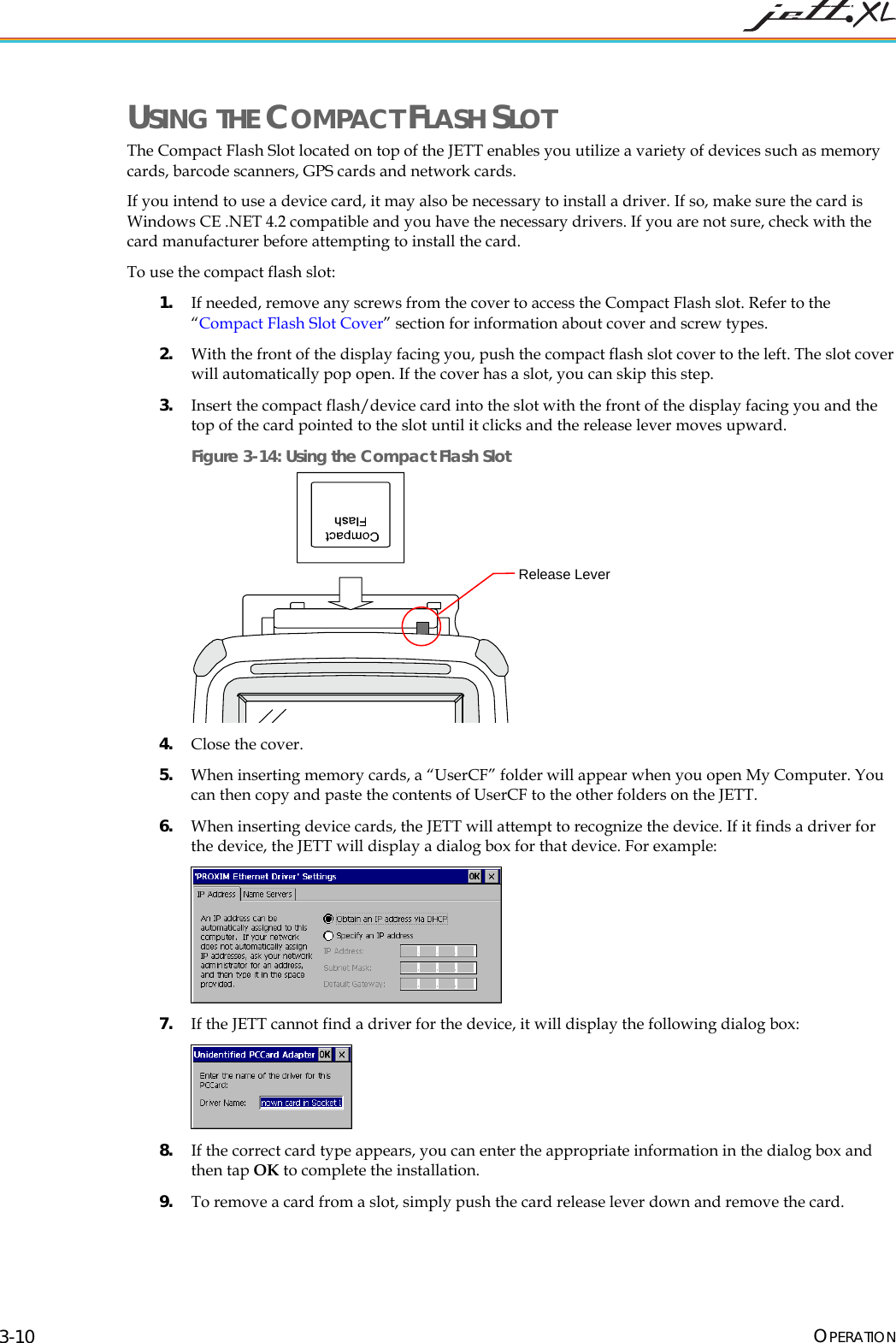 USING THE COMPACT FLASH SLOT The Compact Flash Slot located on top of the JETT enables you utilize a variety of devices such as memory cards, barcode scanners, GPS cards and network cards. If you intend to use a device card, it may also be necessary to install a driver. If so, make sure the card is Windows CE .NET 4.2 compatible and you have the necessary drivers. If you are not sure, check with the card manufacturer before attempting to install the card. To use the compact flash slot: 1. If needed, remove any screws from the cover to access the Compact Flash slot. Refer to the “Compact Flash Slot Cover” section for information about cover and screw types. 2. With the front of the display facing you, push the compact flash slot cover to the left. The slot cover will automatically pop open. If the cover has a slot, you can skip this step. 3. Insert the compact flash/device card into the slot with the front of the display facing you and the top of the card pointed to the slot until it clicks and the release lever moves upward. Figure 3-14: Using the Compact Flash Slot Release Lever 4. Close the cover. 5. When inserting memory cards, a “UserCF” folder will appear when you open My Computer. You can then copy and paste the contents of UserCF to the other folders on the JETT. 6. When inserting device cards, the JETT will attempt to recognize the device. If it finds a driver for the device, the JETT will display a dialog box for that device. For example: 7. If the JETT cannot find a driver for the device, it will display the following dialog box: 8. If the correct card type appears, you can enter the appropriate information in the dialog box and then tap OK to complete the installation. 9. To remove a card from a slot, simply push the card release lever down and remove the card. OPERATION 3-10