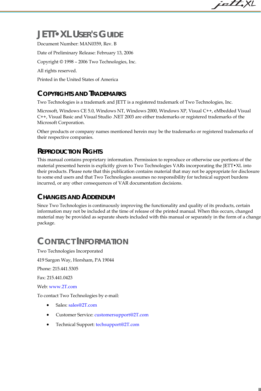 JETT•XL USER'S GUIDE Document Number: MAN0359, Rev. B Date of Preliminary Release: February 13, 2006 Copyright © 1998 – 2006 Two Technologies, Inc. All rights reserved. Printed in the United States of America COPYRIGHTS AND TRADEMARKS Two Technologies is a trademark and JETT is a registered trademark of Two Technologies, Inc. Microsoft, Windows CE 5.0, Windows NT, Windows 2000, Windows XP, Visual C++, eMbedded Visual C++, Visual Basic and Visual Studio .NET 2003 are either trademarks or registered trademarks of the Microsoft Corporation. Other products or company names mentioned herein may be the trademarks or registered trademarks of their respective companies. REPRODUCTION RIGHTS This manual contains proprietary information. Permission to reproduce or otherwise use portions of the material presented herein is explicitly given to Two Technologies VARs incorporating the JETT•XL into their products. Please note that this publication contains material that may not be appropriate for disclosure to some end users and that Two Technologies assumes no responsibility for technical support burdens incurred, or any other consequences of VAR documentation decisions. CHANGES AND ADDENDUM Since Two Technologies is continuously improving the functionality and quality of its products, certain information may not be included at the time of release of the printed manual. When this occurs, changed material may be provided as separate sheets included with this manual or separately in the form of a change package. CONTACT INFORMATION Two Technologies Incorporated 419 Sargon Way, Horsham, PA 19044 Phone: 215.441.5305 Fax: 215.441.0423 Web: www.2T.comTo contact Two Technologies by e-mail: • Sales: sales@2T.com • Customer Service: customersupport@2T.com • Technical Support: techsupport@2T.com III