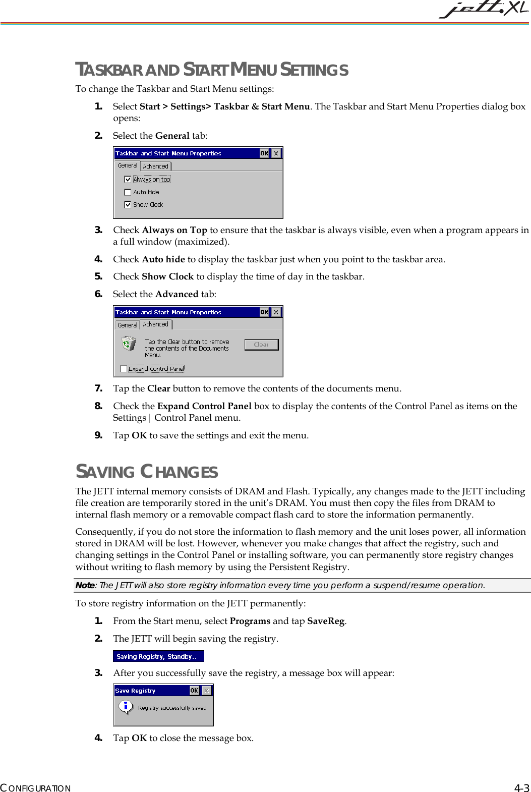 TASKBAR AND START MENU SETTINGS To change the Taskbar and Start Menu settings: 1. Select Start > Settings> Taskbar & Start Menu. The Taskbar and Start Menu Properties dialog box opens: 2. Select the General tab: 3. Check Always on Top to ensure that the taskbar is always visible, even when a program appears in a full window (maximized). 4. Check Auto hide to display the taskbar just when you point to the taskbar area. 5. Check Show Clock to display the time of day in the taskbar. 6. Select the Advanced tab: 7. Tap the Clear button to remove the contents of the documents menu. 8. Check the Expand Control Panel box to display the contents of the Control Panel as items on the Settings| Control Panel menu. 9. Tap OK to save the settings and exit the menu. SAVING CHANGES The JETT internal memory consists of DRAM and Flash. Typically, any changes made to the JETT including file creation are temporarily stored in the unit’s DRAM. You must then copy the files from DRAM to internal flash memory or a removable compact flash card to store the information permanently. Consequently, if you do not store the information to flash memory and the unit loses power, all information stored in DRAM will be lost. However, whenever you make changes that affect the registry, such and changing settings in the Control Panel or installing software, you can permanently store registry changes without writing to flash memory by using the Persistent Registry. Note: The JETT will also store registry information every time you perform a suspend/resume operation. To store registry information on the JETT permanently: 1. From the Start menu, select Programs and tap SaveReg. 2. The JETT will begin saving the registry. 3. After you successfully save the registry, a message box will appear: 4. Tap OK to close the message box. CONFIGURATION 4-3