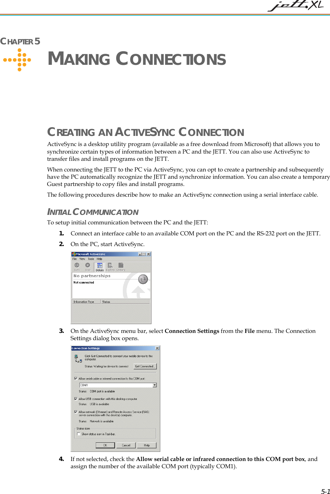 CHAPTER 5 MAKING CONNECTIONS CREATING AN ACTIVESYNC CONNECTION ActiveSync is a desktop utility program (available as a free download from Microsoft) that allows you to synchronize certain types of information between a PC and the JETT. You can also use ActiveSync to transfer files and install programs on the JETT. When connecting the JETT to the PC via ActiveSync, you can opt to create a partnership and subsequently have the PC automatically recognize the JETT and synchronize information. You can also create a temporary Guest partnership to copy files and install programs. The following procedures describe how to make an ActiveSync connection using a serial interface cable. INITIAL COMMUNICATION To setup initial communication between the PC and the JETT: 1. Connect an interface cable to an available COM port on the PC and the RS-232 port on the JETT. 2. On the PC, start ActiveSync. 3. On the ActiveSync menu bar, select Connection Settings from the File menu. The Connection Settings dialog box opens. 4. If not selected, check the Allow serial cable or infrared connection to this COM port box, and assign the number of the available COM port (typically COM1). 5-1