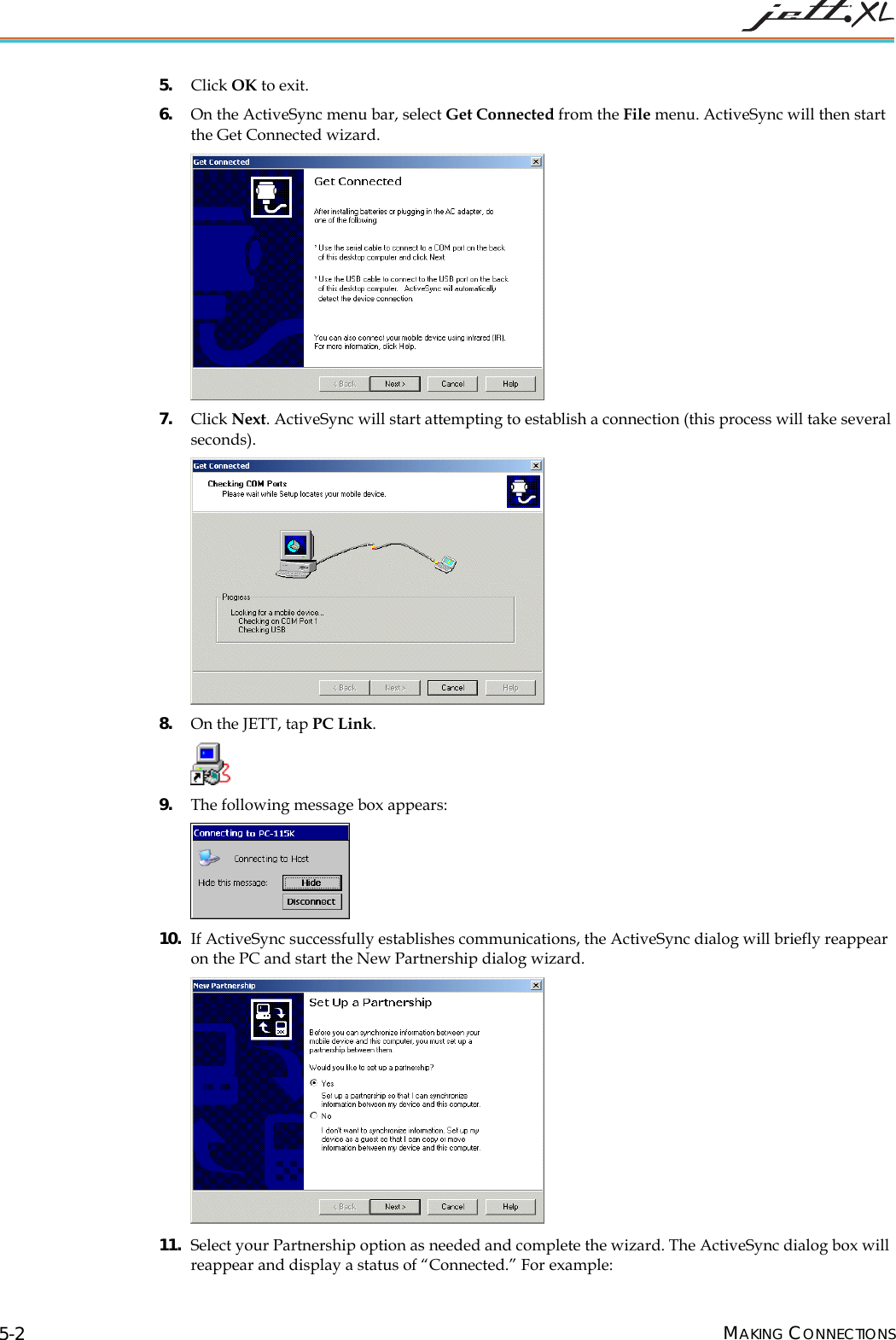 5. Click OK to exit. 6. On the ActiveSync menu bar, select Get Connected from the File menu. ActiveSync will then start the Get Connected wizard. 7. Click Next. ActiveSync will start attempting to establish a connection (this process will take several seconds). 8. On the JETT, tap PC Link. 9. The following message box appears: 10. If ActiveSync successfully establishes communications, the ActiveSync dialog will briefly reappear on the PC and start the New Partnership dialog wizard. 11. Select your Partnership option as needed and complete the wizard. The ActiveSync dialog box will reappear and display a status of “Connected.” For example: MAKING CONNECTIONS 5-2