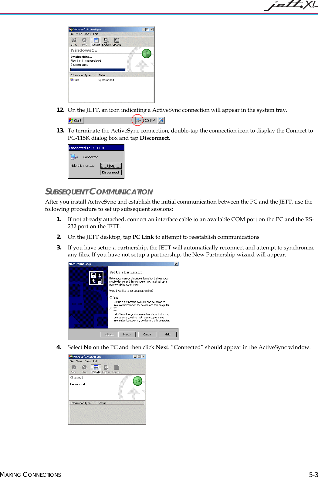 12. On the JETT, an icon indicating a ActiveSync connection will appear in the system tray. 13. To terminate the ActiveSync connection, double-tap the connection icon to display the Connect to PC-115K dialog box and tap Disconnect. SUBSEQUENT COMMUNICATION After you install ActiveSync and establish the initial communication between the PC and the JETT, use the following procedure to set up subsequent sessions: 1. If not already attached, connect an interface cable to an available COM port on the PC and the RS-232 port on the JETT. 2. On the JETT desktop, tap PC Link to attempt to reestablish communications 3. If you have setup a partnership, the JETT will automatically reconnect and attempt to synchronize any files. If you have not setup a partnership, the New Partnership wizard will appear. 4. Select No on the PC and then click Next. “Connected” should appear in the ActiveSync window. MAKING CONNECTIONS 5-3