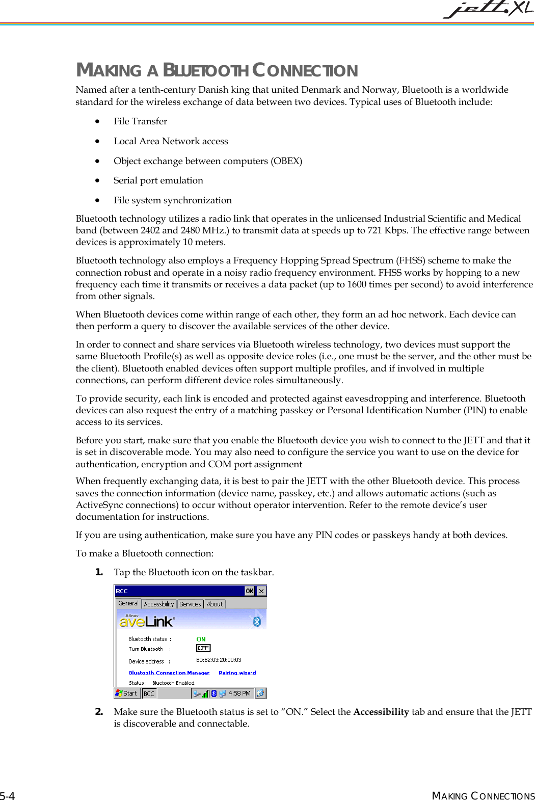 MAKING A BLUETOOTH CONNECTION Named after a tenth-century Danish king that united Denmark and Norway, Bluetooth is a worldwide standard for the wireless exchange of data between two devices. Typical uses of Bluetooth include: • File Transfer • Local Area Network access • Object exchange between computers (OBEX) • Serial port emulation • File system synchronization Bluetooth technology utilizes a radio link that operates in the unlicensed Industrial Scientific and Medical band (between 2402 and 2480 MHz.) to transmit data at speeds up to 721 Kbps. The effective range between devices is approximately 10 meters. Bluetooth technology also employs a Frequency Hopping Spread Spectrum (FHSS) scheme to make the connection robust and operate in a noisy radio frequency environment. FHSS works by hopping to a new frequency each time it transmits or receives a data packet (up to 1600 times per second) to avoid interference from other signals. When Bluetooth devices come within range of each other, they form an ad hoc network. Each device can then perform a query to discover the available services of the other device. In order to connect and share services via Bluetooth wireless technology, two devices must support the same Bluetooth Profile(s) as well as opposite device roles (i.e., one must be the server, and the other must be the client). Bluetooth enabled devices often support multiple profiles, and if involved in multiple connections, can perform different device roles simultaneously. To provide security, each link is encoded and protected against eavesdropping and interference. Bluetooth devices can also request the entry of a matching passkey or Personal Identification Number (PIN) to enable access to its services. Before you start, make sure that you enable the Bluetooth device you wish to connect to the JETT and that it is set in discoverable mode. You may also need to configure the service you want to use on the device for authentication, encryption and COM port assignment When frequently exchanging data, it is best to pair the JETT with the other Bluetooth device. This process saves the connection information (device name, passkey, etc.) and allows automatic actions (such as ActiveSync connections) to occur without operator intervention. Refer to the remote device’s user documentation for instructions. If you are using authentication, make sure you have any PIN codes or passkeys handy at both devices. To make a Bluetooth connection: 1. Tap the Bluetooth icon on the taskbar. 2. Make sure the Bluetooth status is set to “ON.” Select the Accessibility tab and ensure that the JETT is discoverable and connectable. MAKING CONNECTIONS 5-4