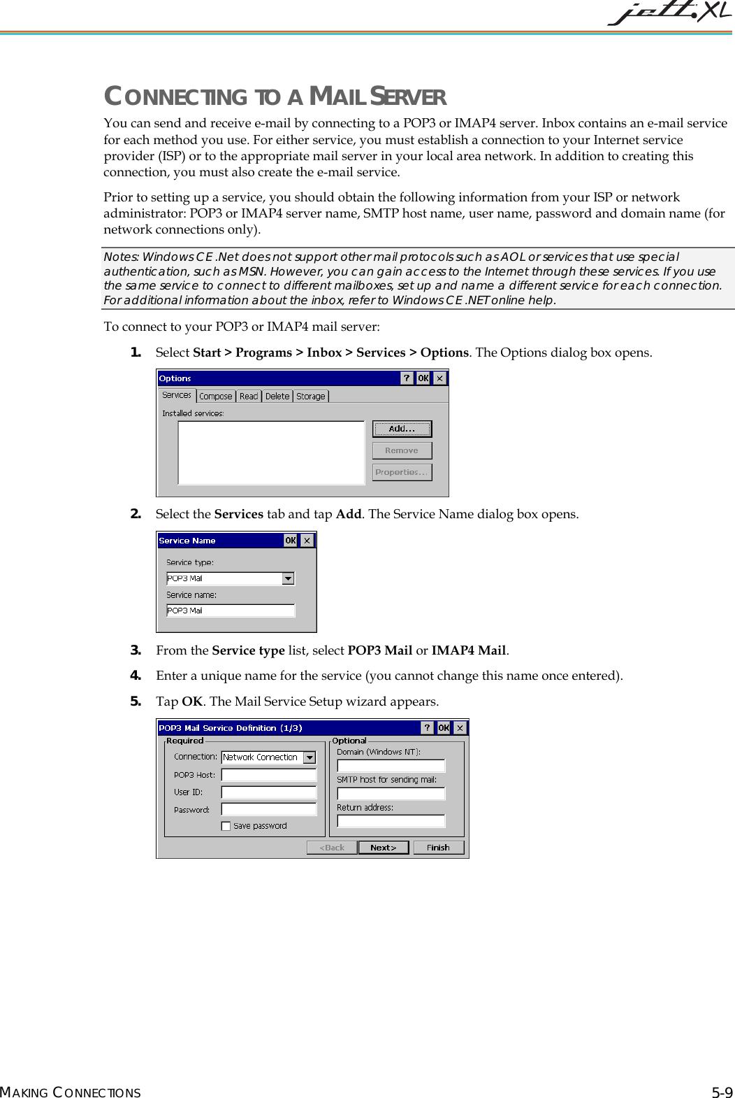 CONNECTING TO A MAIL SERVER You can send and receive e-mail by connecting to a POP3 or IMAP4 server. Inbox contains an e-mail service for each method you use. For either service, you must establish a connection to your Internet service provider (ISP) or to the appropriate mail server in your local area network. In addition to creating this connection, you must also create the e-mail service. Prior to setting up a service, you should obtain the following information from your ISP or network administrator: POP3 or IMAP4 server name, SMTP host name, user name, password and domain name (for network connections only). Notes: Windows CE .Net does not support other mail protocols such as AOL or services that use special authentication, such as MSN. However, you can gain access to the Internet through these services. If you use the same service to connect to different mailboxes, set up and name a different service for each connection. For additional information about the inbox, refer to Windows CE .NET online help. To connect to your POP3 or IMAP4 mail server: 1. Select Start > Programs > Inbox > Services > Options. The Options dialog box opens. 2. Select the Services tab and tap Add. The Service Name dialog box opens. 3. From the Service type list, select POP3 Mail or IMAP4 Mail. 4. Enter a unique name for the service (you cannot change this name once entered). 5. Tap OK. The Mail Service Setup wizard appears. MAKING CONNECTIONS 5-9