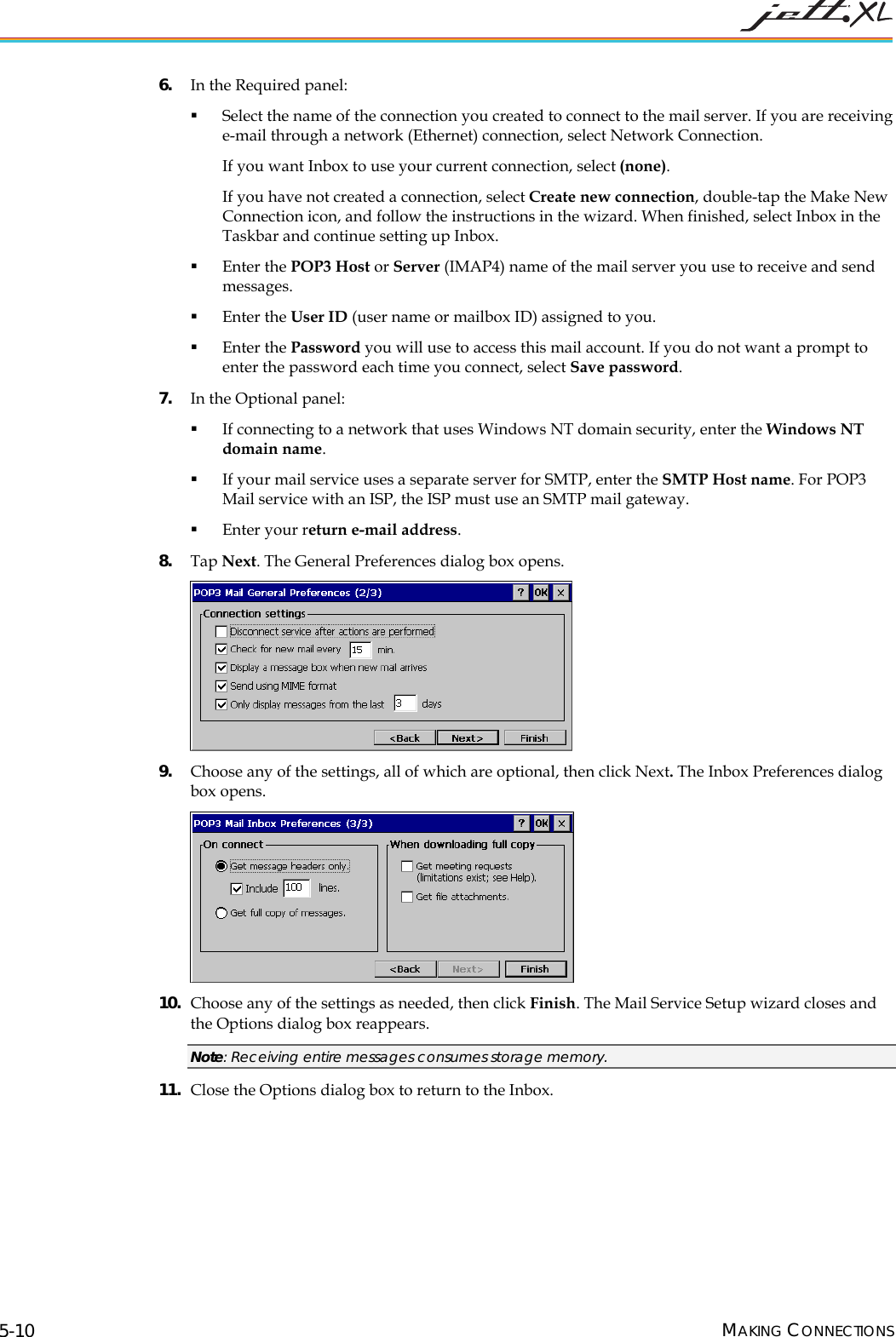 6. In the Required panel: Select the name of the connection you created to connect to the mail server. If you are receiving e-mail through a network (Ethernet) connection, select Network Connection. If you want Inbox to use your current connection, select (none). If you have not created a connection, select Create new connection, double-tap the Make New Connection icon, and follow the instructions in the wizard. When finished, select Inbox in the Taskbar and continue setting up Inbox. Enter the POP3 Host or Server (IMAP4) name of the mail server you use to receive and send messages. Enter the User ID (user name or mailbox ID) assigned to you. Enter the Password you will use to access this mail account. If you do not want a prompt to enter the password each time you connect, select Save password. 7. In the Optional panel: If connecting to a network that uses Windows NT domain security, enter the Windows NT domain name. If your mail service uses a separate server for SMTP, enter the SMTP Host name. For POP3 Mail service with an ISP, the ISP must use an SMTP mail gateway. Enter your return e-mail address. 8. Tap Next. The General Preferences dialog box opens. 9. Choose any of the settings, all of which are optional, then click Next. The Inbox Preferences dialog box opens. 10. Choose any of the settings as needed, then click Finish. The Mail Service Setup wizard closes and the Options dialog box reappears. Note: Receiving entire messages consumes storage memory. 11. Close the Options dialog box to return to the Inbox.MAKING CONNECTIONS 5-10