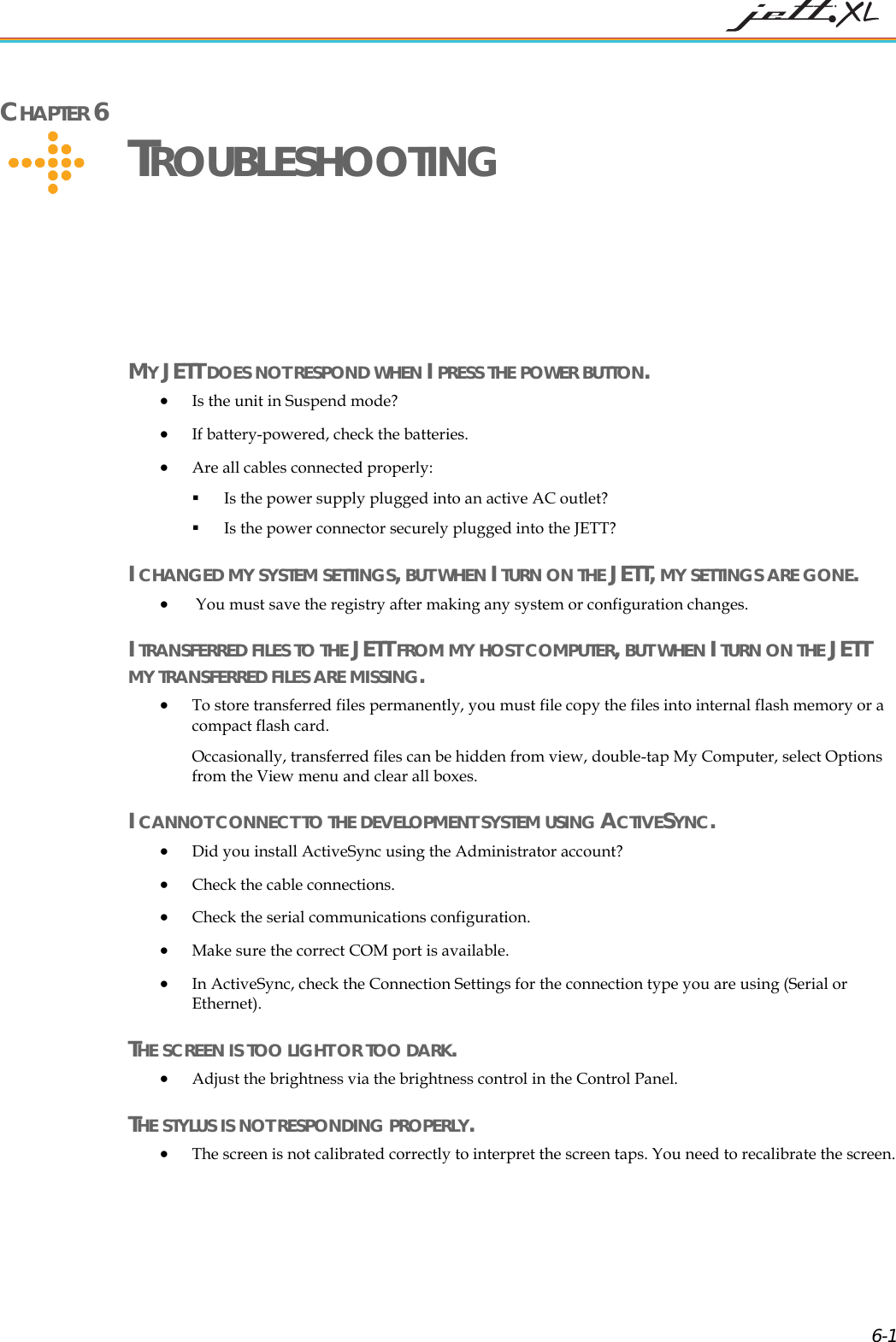 CHAPTER 6 TROUBLESHOOTING MY JETT DOES NOT RESPOND WHEN I PRESS THE POWER BUTTON. • Is the unit in Suspend mode? • If battery-powered, check the batteries. • Are all cables connected properly: Is the power supply plugged into an active AC outlet? Is the power connector securely plugged into the JETT? I CHANGED MY SYSTEM SETTINGS, BUT WHEN I TURN ON THE JETT, MY SETTINGS ARE GONE. • You must save the registry after making any system or configuration changes. I TRANSFERRED FILES TO THE JETT FROM MY HOST COMPUTER, BUT WHEN I TURN ON THE JETT MY TRANSFERRED FILES ARE MISSING. • To store transferred files permanently, you must file copy the files into internal flash memory or a compact flash card. Occasionally, transferred files can be hidden from view, double-tap My Computer, select Options from the View menu and clear all boxes. I CANNOT CONNECT TO THE DEVELOPMENT SYSTEM USING ACTIVESYNC. • Did you install ActiveSync using the Administrator account? • Check the cable connections. • Check the serial communications configuration. •Make sure the correct COM port is available. • nc, check the Connection Settings for the connection type you are using (Serial or Ethernet). HE • Adjust the brightness via the brightness control in the Control Panel. HE • The screen is not calibrated correctly to interpret the screen taps. You need to recalibrate the screen. In ActiveSyTSCREEN IS TOO LIGHT OR TOO DARK. TSTYLUS IS NOT RESPONDING PROPERLY. 6-1