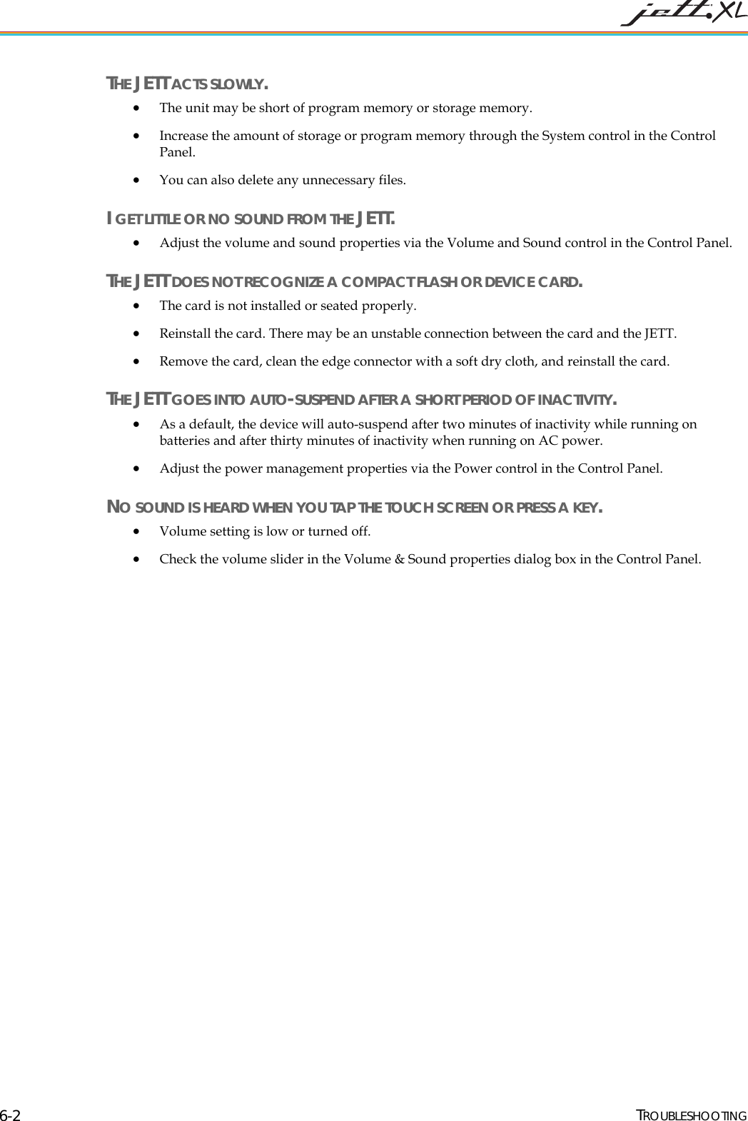 THE JETT ACTS SLOWLY. • The unit may be short of program memory or storage memory. • Increase the amount of storage or program memory through the System control in the Control Panel. • You can also delete any unnecessary files. I GET LITTLE OR NO SOUND FROM THE JETT. • Adjust the volume and sound properties via the Volume and Sound control in the Control Panel. THE JETT DOES NOT RECOGNIZE A COMPACT FLASH OR DEVICE CARD. • The card is not installed or seated properly. • Reinstall the card. There may be an unstable connection between the card and the JETT. • Remove the card, clean the edge connector with a soft dry cloth, and reinstall the card. THE JETT GOES INTO AUTO-SUSPEND AFTER A SHORT PERIOD OF INACTIVITY. • As a default, the device will auto-suspend after two minutes of inactivity while running on batteries and after thirty minutes of inactivity when running on AC power. •O U TOUCH SCREEN OR PRESS A KEY•• Check the volume slider in the Volume & Sound properties dialog box in the Control Panel. Adjust the power management properties via the Power control in the Control Panel. N. SO ND IS HEARD WHEN YOU TAP THE Volume setting is low or turned off. TROUBLESHOOTING 6-2