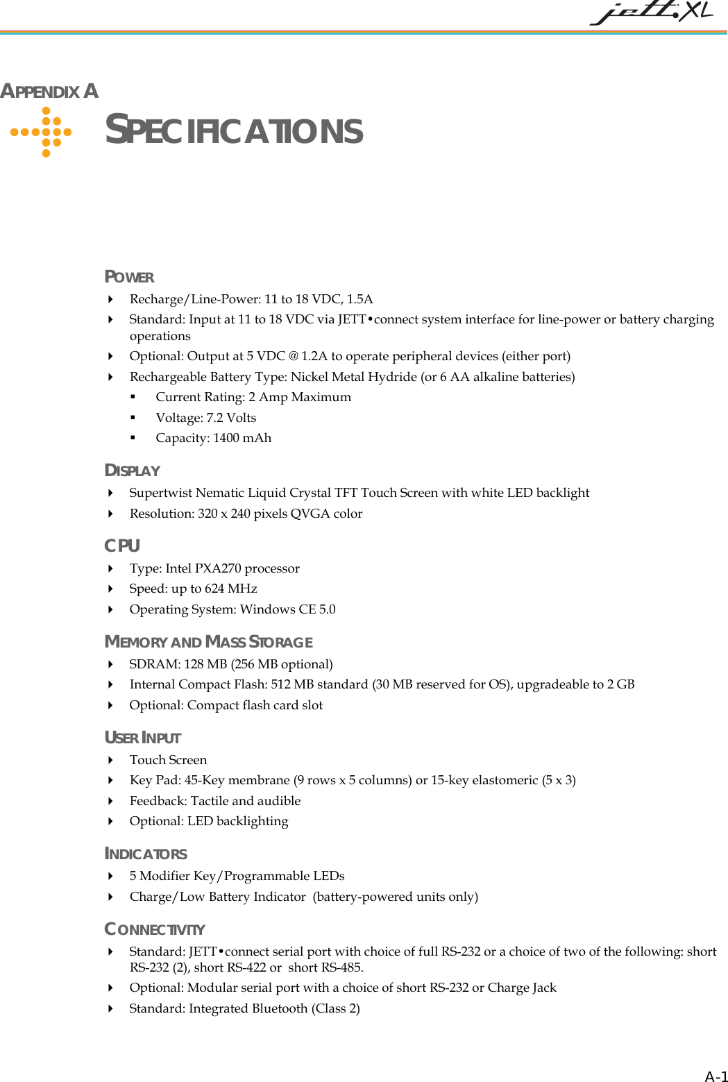 APPENDIX A SPECIFICATIONS POWER Recharge/Line-Power: 11 to 18 VDC, 1.5A Standard: Input at 11 to 18 VDC via JETT•connect system interface for line-power or battery charging operations Optional: Output at 5 VDC @ 1.2A to operate peripheral devices (either port) Rechargeable Battery Type: Nickel Metal Hydride (or 6 AA alkaline batteries) Current Rating: 2 Amp Maximum Voltage: 7.2 Volts Capacity: 1400 mAh DISPLAY Supertwist Nematic Liquid Crystal TFT Touch Screen with white LED backlight Resolution: 320 x 240 pixels QVGA color CPU Type: Intel PXA270 processor Speed: up to 624 MHz Operating System: Windows CE 5.0 MEMORY AND MASS STORAGE SDRAM: 128 MB (256 MB optional) Internal Compact Flash: 512 MB standard (30 MB reserved for OS), upgradeable to 2 GB Optional: Compact flash card slot USER INPUT Touch Screen Key Pad: 45-Key membrane (9 rows x 5 columns) or 15-key elastomeric (5 x 3) Feedback: Tactile and audible Optional: LED backlighting INDICATORS 5 Modifier Key/Programmable LEDs Charge/Low Battery Indicator (battery-powered units only) CONNECTIVITY Standard: JETT•connect serial port with choice of full RS-232 or a choice of two of the following: short RS-232 (2), short RS-422 or short RS-485. Optional: Modular serial port with a choice of short RS-232 or Charge Jack Standard: Integrated Bluetooth (Class 2) A-1